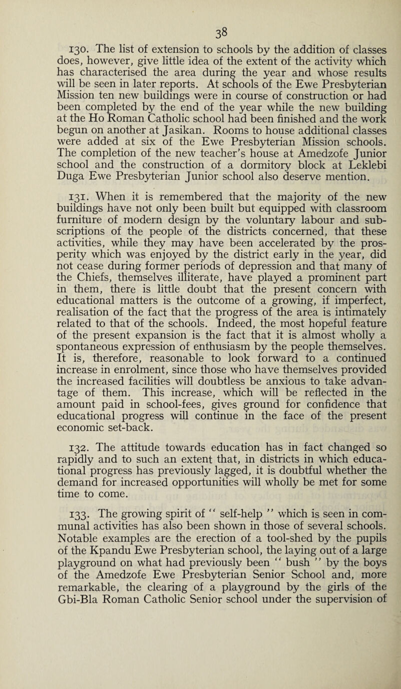 130. The list of extension to schools by the addition of classes does, however, give little idea of the extent of the activity which has characterised the area during the year and whose results will be seen in later reports. At schools of the Ewe Presbyterian Mission ten new buildings were in course of construction or had been completed by the end of the year while the new building at the Ho Roman Catholic school had been finished and the work begun on another at Jasikan. Rooms to house additional classes were added at six of the Ewe Presbyterian Mission schools. The completion of the new teacher's house at Amedzofe Junior school and the construction of a dormitory block at Leklebi Duga Ewe Presbyterian Junior school also deserve mention. 131. When it is remembered that the majority of the new buildings have not only been built but equipped with classroom furniture of modern design by the voluntary labour and sub¬ scriptions of the people of the districts concerned, that these activities, while they may have been accelerated by the pros¬ perity which was enjoyed by the district early in the year, did not cease during former periods of depression and that many of the Chiefs, themselves illiterate, have played a prominent part in them, there is little doubt that the present concern with educational matters is the outcome of a growing, if imperfect, realisation of the fact that the progress of the area is intimately related to that of the schools. Indeed, the most hopeful feature of the present expansion is the fact that it is almost wholly a spontaneous expression of enthusiasm by the people themselves. It is, therefore, reasonable to look forward to a continued increase in enrolment, since those who have themselves provided the increased facilities will doubtless be anxious to take advan¬ tage of them. This increase, which will be reflected in the amount paid in school-fees, gives ground for confidence that educational progress will continue in the face of the present economic set-back. 132. The attitude towards education has in fact changed so rapidly and to such an extent that, in districts in which educa¬ tional progress has previously lagged, it is doubtful whether the demand for increased opportunities will wholly be met for some time to come. 133. The growing spirit of “ self-help ” which is seen in com¬ munal activities has also been shown in those of several schools. Notable examples are the erection of a tool-shed by the pupils of the Kpandu Ewe Presbyterian school, the laying out of a large playground on what had previously been “ bush ” by the boys of the Amedzofe Ewe Presbyterian Senior School and, more remarkable, the clearing of a playground by the girls of the Gbi-Bla Roman Catholic Senior school under the supervision of