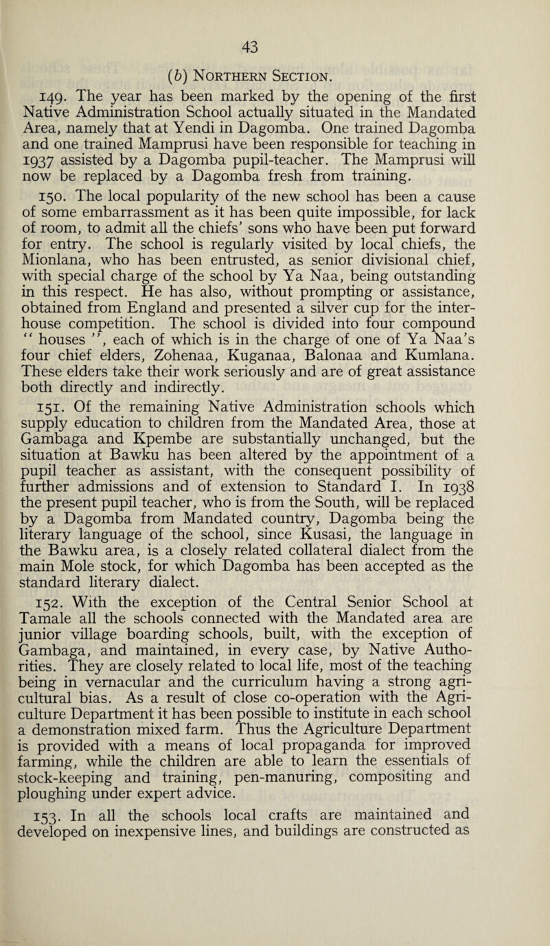 (6) Northern Section. 149. The year has been marked by the opening of the first Native Administration School actually situated in the Mandated Area, namely that at Yendi in Dagomba. One trained Dagomba and one trained Mamprusi have been responsible for teaching in 1937 assisted by a Dagomba pupil-teacher. The Mamprusi will now be replaced by a Dagomba fresh from training. 150. The local popularity of the new school has been a cause of some embarrassment as it has been quite impossible, for lack of room, to admit all the chiefs’ sons who have been put forward for entry. The school is regularly visited by local chiefs, the Mionlana, who has been entrusted, as senior divisional chief, with special charge of the school by Ya Naa, being outstanding in this respect. He has also, without prompting or assistance, obtained from England and presented a silver cup for the inter¬ house competition. The school is divided into four compound “ houses ”, each of which is in the charge of one of Ya Naa’s four chief elders, Zohenaa, Kuganaa, Balonaa and Kumlana. These elders take their work seriously and are of great assistance both directly and indirectly. 151. Of the remaining Native Administration schools which supply education to children from the Mandated Area, those at Gambaga and Kpembe are substantially unchanged, but the situation at Bawku has been altered by the appointment of a pupil teacher as assistant, with the consequent possibility of further admissions and of extension to Standard I. In 1938 the present pupil teacher, who is from the South, will be replaced by a Dagomba from Mandated country, Dagomba being the literary language of the school, since Kusasi, the language in the Bawku area, is a closely related collateral dialect from the main Mole stock, for which Dagomba has been accepted as the standard literary dialect. 152. With the exception of the Central Senior School at Tamale all the schools connected with the Mandated area are junior village boarding schools, built, with the exception of Gambaga, and maintained, in every case, by Native Autho¬ rities. They are closely related to local life, most of the teaching being in vernacular and the curriculum having a strong agri¬ cultural bias. As a result of close co-operation with the Agri¬ culture Department it has been possible to institute in each school a demonstration mixed farm. Thus the Agriculture Department is provided with a means of local propaganda for improved farming, while the children are able to learn the essentials of stock-keeping and training, pen-manuring, compositing and ploughing under expert advice. 153. In all the schools local crafts are maintained and developed on inexpensive lines, and buildings are constructed as