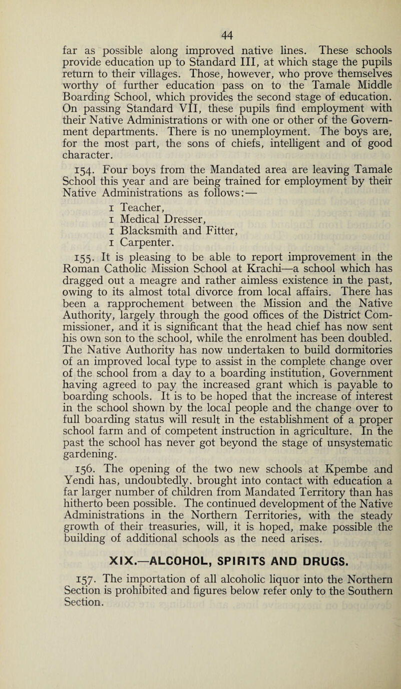 far as possible along improved native lines. These schools provide education up to Standard III, at which stage the pupils return to their villages. Those, however, who prove themselves worthy of further education pass on to the Tamale Middle Boarding School, which provides the second stage of education. On passing Standard VII, these pupils find employment with their Native Administrations or with one or other of the Govern¬ ment departments. There is no unemployment. The boys are, for the most part, the sons of chiefs, intelligent and of good character. 154. Four boys from the Mandated area are leaving Tamale School this year and are being trained for employment by their Native Administrations as follows: — 1 Teacher, 1 Medical Dresser, 1 Blacksmith and Fitter, 1 Carpenter. 155. It is pleasing to be able to report improvement in the Roman Catholic Mission School at Krachi—a school which has dragged out a meagre and rather aimless existence in the past, owing to its almost total divorce from local affairs. There has been a rapprochement between the Mission and the Native Authority, largely through the good offices of the District Com¬ missioner, and it is significant that the head chief has now sent his own son to the school, while the enrolment has been doubled. The Native Authority has now undertaken to build dormitories of an improved local type to assist in the complete change over of the school from a day to a boarding institution, Government having agreed to pay the increased grant which is payable to boarding schools. It is to be hoped that the increase of interest in the school shown by the local people and the change over to full boarding status will result in the establishment of a proper school farm and of competent instruction in agriculture. In the past the school has never got beyond the stage of unsystematic gardening. 156. The opening of the two new schools at Kpembe and Yendi has, undoubtedly, brought into contact with education a far larger number of children from Mandated Territory than has hitherto been possible. The continued development of the Native Administrations in the Northern Territories, with the steady growth of their treasuries, will, it is hoped, make possible the building of additional schools as the need arises. XIX.—ALCOHOL, SPIRITS AMD DRUGS. 157. The importation of all alcoholic liquor into the Northern Section is prohibited and figures below refer only to the Southern Section.