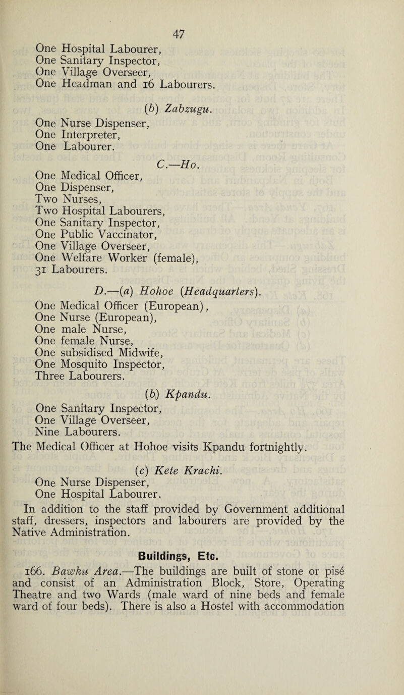 One Hospital Labourer, One Sanitary Inspector, One Village Overseer, One Headman and 16 Labourers. (b) Zabzugu. One Nurse Dispenser, One Interpreter, One Labourer. C.—Ho. One Medical Officer, One Dispenser, Two Nurses, Two Hospital Labourers, One Sanitary Inspector, One Public Vaccinator, One Village Overseer, One Welfare Worker (female), 31 Labourers. D.—(a) Hohoe (Headquarters). One Medical Officer (European), One Nurse (European), One male Nurse, One female Nurse, One subsidised Midwife, One Mosquito Inspector, Three Labourers. (b) Kpandu. One Sanitary Inspector, One Village Overseer, Nine Labourers. The Medical Officer at Hohoe visits Kpandu fortnightly. (c) Kete Krachi. One Nurse Dispenser, One Hospital Labourer. In addition to the staff provided by Government additional staff, dressers, inspectors and labourers are provided by the Native Administration. Buildings, Etc. 166. Bawku Area.—The buildings are built of stone or pise and consist of an Administration Block, Store, Operating Theatre and two Wards (male ward of nine beds and female ward of four beds). There is also a Hostel with accommodation
