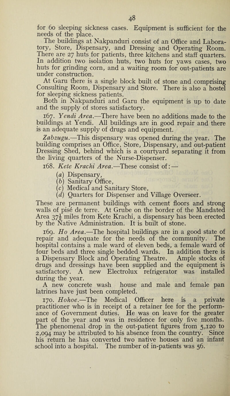 for 60 sleeping sickness cases. Equipment is sufficient for the needs of the place. The buildings at Nakpanduri consist of an Office and Labora¬ tory, Store, Dispensary, and Dressing and Operating Room. There are 27 huts for patients, three kitchens and staff quarters. In addition two isolation huts, two huts for yaws cases, two huts for grinding corn, and a waiting room for out-patients are under construction. At Garu there is a single block built of stone and comprising Consulting Room, Dispensary and Store. There is also a hostel for sleeping sickness patients. Both in Nakpanduri and Garu the equipment is up to date and the supply of stores satisfactory. 167. Yendi Area.—There have been no additions made to the buildings at Yendi. All buildings are in good repair and there is an adequate supply of drugs and equipment. Zabzugu.—This dispensary was opened during the year. The building comprises an Office, Store, Dispensary, and out-patient Dressing Shed, behind which is a courtyard separating it from the living quarters of the Nurse-Dispenser. 168. Kete Krachi Area.—These consist of: — (1a) Dispensary, (6) Sanitary Office, (c) Medical and Sanitary Store, (d) Quarters for Dispenser and Village Overseer. These are permanent buildings with cement floors and strong walls of pise de terre. At Grube on the border of the Mandated Area 37^ miles from Kete Krachi, a dispensary has been erected by the Native Administration. It is built of stone. 169. Ho Area.—The hospital buildings are in a good state of repair and adequate for the needs of the community. The hospital contains a male ward of eleven beds, a female ward of four beds and three single bedded wards. In addition there is a Dispensary Block and Operating Theatre. Ample stocks of drugs and dressings have been supplied and the equipment is satisfactory. A new Electrolux refrigerator was installed during the year. A new concrete wash house and male and female pan latrines have just been completed. 170. Hohoe.—The Medical Officer here is a private practitioner who is in receipt of a retainer fee for the perform¬ ance of Government duties. He was on leave for the greater part of the year and was in residence for only five months. The phenomenal drop in the out-patient figures from 5,120 to 2,094 may be attributed to his absence from the country. Since his return he has converted two native houses and an infant school into a hospital. The number of in-patients was 56.