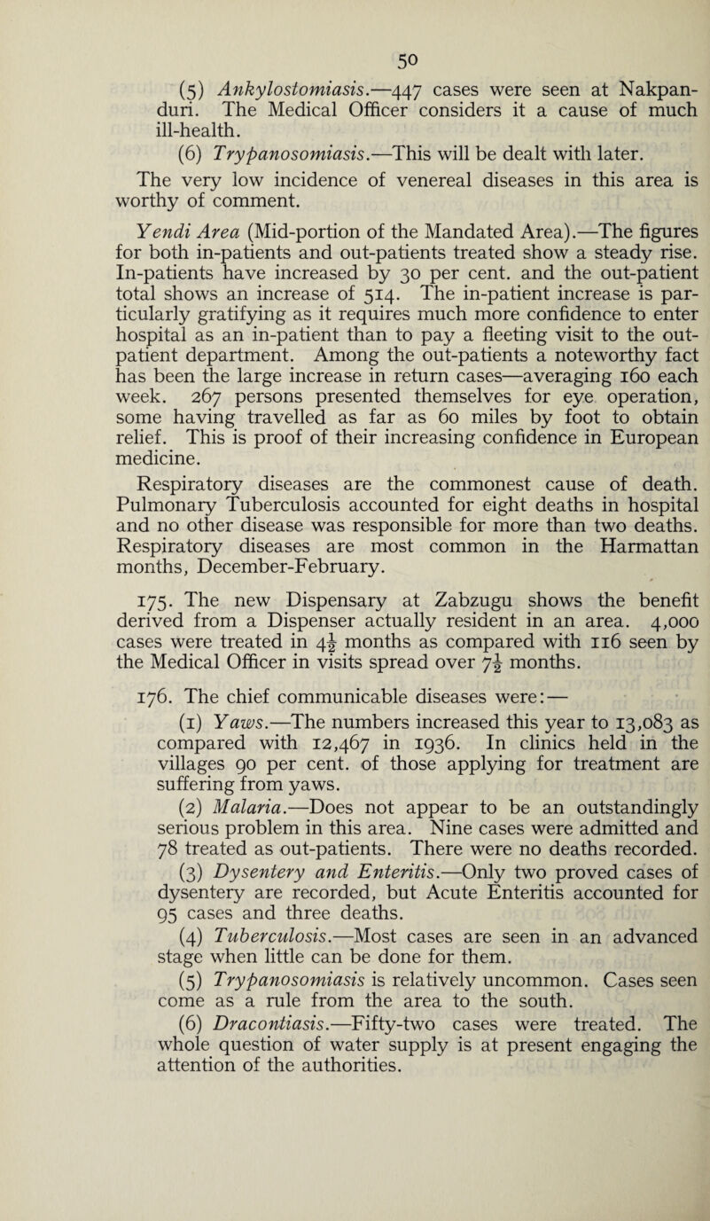 (5) Ankylostomiasis.—447 cases were seen at Nakpan- duri. The Medical Officer considers it a cause of much ill-health. (6) Trypanosomiasis.—This will be dealt with later. The very low incidence of venereal diseases in this area is worthy of comment. Yendi Area (Mid-portion of the Mandated Area).—The figures for both in-patients and out-patients treated show a steady rise. In-patients have increased by 30 per cent, and the out-patient total shows an increase of 514. The in-patient increase is par¬ ticularly gratifying as it requires much more confidence to enter hospital as an in-patient than to pay a fleeting visit to the out¬ patient department. Among the out-patients a noteworthy fact has been the large increase in return cases—averaging 160 each week. 267 persons presented themselves for eye operation, some having travelled as far as 60 miles by foot to obtain relief. This is proof of their increasing confidence in European medicine. Respiratory diseases are the commonest cause of death. Pulmonary Tuberculosis accounted for eight deaths in hospital and no other disease was responsible for more than two deaths. Respiratory diseases are most common in the Harmattan months, December-February. # ■ 175. The new Dispensary at Zabzugu shows the benefit derived from a Dispenser actually resident in an area. 4,000 cases were treated in 4J months as compared with 116 seen by the Medical Officer in visits spread over months. 176. The chief communicable diseases were: — (1) Yaws.—The numbers increased this year to 13,083 as compared with 12,467 in 1936. In clinics held in the villages 90 per cent, of those applying for treatment are suffering from yaws. (2) Malaria.—Does not appear to be an outstandingly serious problem in this area. Nine cases were admitted and 78 treated as out-patients. There were no deaths recorded. (3) Dysentery and Enteritis.—Only two proved cases of dysentery are recorded, but Acute Enteritis accounted for 95 cases and three deaths. (4) Tuberculosis.—Most cases are seen in an advanced stage when little can be done for them. (5) Trypanosomiasis is relatively uncommon. Cases seen come as a rule from the area to the south. (6) Dracontiasis.—Fifty-two cases were treated. The whole question of water supply is at present engaging the attention of the authorities.