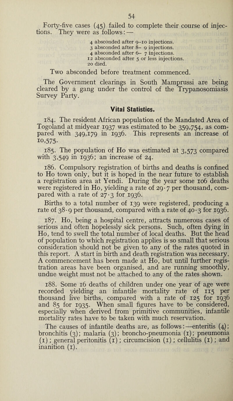 Forty-five cases (45) failed to complete their course of injec¬ tions. They were as follows: — 4 absconded after 9-10 injections. 3 absconded after 8- 9 injections. 4 absconded after 6- 7 injections. 12 absconded after 5 or less injections. 20 died. Two absconded before treatment commenced. The Government clearings in South Mamprussi are being cleared by a gang under the control of the Trypanosomiasis Survey Party. Vital Statistics. 184. The resident African population of the Mandated Area of Togoland at midyear 1937 was estimated to be 359,754, as com¬ pared with 349,179 in 1936. This represents an increase of 10.575- 185. The population of Ho was estimated at 3,573 compared with 3,549 in 1936; an increase of 24. 186. Compulsory registration of births and deaths is confined to Ho town only, but it is hoped in the near future to establish a registration area at Yendi. During the year some 106 deaths were registered in Ho, yielding a rate of 29-7 per thousand, com¬ pared with a rate of 27-3 for 1936. Births to a total number of 139 were registered, producing a rate of 38-9 per thousand, compared with a rate of 40-3 for 1936. 187. Ho, being a hospital centre, attracts numerous cases of serious and often hopelessly sick persons. Such, often dying in Ho, tend to swell the total number of local deaths. But the head of population to which registration applies is so small that serious consideration should not be given to any of the rates quoted in this report. A start in birth and death registration was necessary. A commencement has been made at Ho, but until further regis¬ tration areas have been organised, and are running smoothly, undue weight must not be attached to any of the rates shown. 188. Some 16 deaths of children under one year of age were recorded yielding an infantile mortality rate of 115 per thousand live births, compared with a rate of 125 for 1936 and 85 for 1935. When small figures have to be considered, especially when derived from primitive communities, infantile mortality rates have to be taken with much reservation. The causes of infantile deaths are, as follows:—enteritis (4); bronchitis (3); malaria (3); broncho-pneumonia (1); pneumonia (1); general peritonitis (1); circumcision (1); cellulitis (1); and inanition (1).