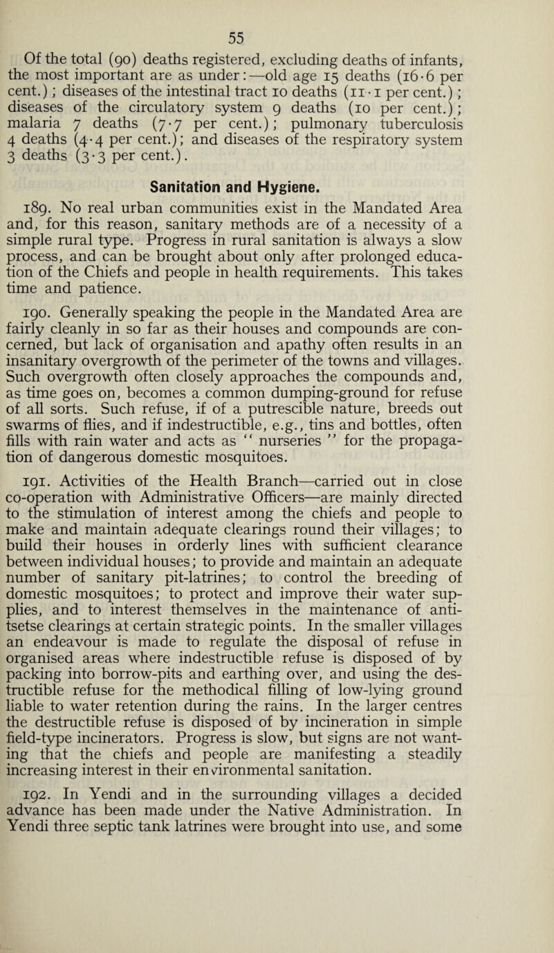 Of the total (90) deaths registered, excluding deaths of infants, the most important are as under: —old age 15 deaths (16 • 6 per cent.); diseases of the intestinal tract 10 deaths (11 • 1 per cent.); diseases of the circulatory system 9 deaths (10 per cent.); malaria 7 deaths (7-7 per cent.); pulmonary tuberculosis 4 deaths (4-4 per cent.); and diseases of the respiratory system 3 deaths (3-3 per cent.). Sanitation and Hygiene. 189. No real urban communities exist in the Mandated Area and, for this reason, sanitary methods are of a necessity of a simple rural type. Progress in rural sanitation is always a slow process, and can be brought about only after prolonged educa¬ tion of the Chiefs and people in health requirements. This takes time and patience. 190. Generally speaking the people in the Mandated Area are fairly cleanly in so far as their houses and compounds are con¬ cerned, but lack of organisation and apathy often results in an insanitary overgrowth of the perimeter of the towns and villages. Such overgrowth often closely approaches the compounds and, as time goes on, becomes a common dumping-ground for refuse of all sorts. Such refuse, if of a putrescible nature, breeds out swarms of flies, and if indestructible, e.g., tins and bottles, often fills with rain water and acts as “ nurseries ” for the propaga¬ tion of dangerous domestic mosquitoes. 191. Activities of the Health Branch—carried out in close co-operation with Administrative Officers—are mainly directed to the stimulation of interest among the chiefs and people to make and maintain adequate clearings round their villages; to build their houses in orderly lines with sufficient clearance between individual houses; to provide and maintain an adequate number of sanitary pit-latrines; to control the breeding of domestic mosquitoes; to protect and improve their water sup¬ plies, and to interest themselves in the maintenance of anti¬ tsetse clearings at certain strategic points. In the smaller villages an endeavour is made to regulate the disposal of refuse in organised areas where indestructible refuse is disposed of by packing into borrow-pits and earthing over, and using the des¬ tructible refuse for the methodical filling of low-lying ground liable to water retention during the rains. In the larger centres the destructible refuse is disposed of by incineration in simple field-type incinerators. Progress is slow, but signs are not want¬ ing that the chiefs and people are manifesting a steadily increasing interest in their environmental sanitation. 192. In Yendi and in the surrounding villages a decided advance has been made under the Native Administration. In Yendi three septic tank latrines were brought into use, and some
