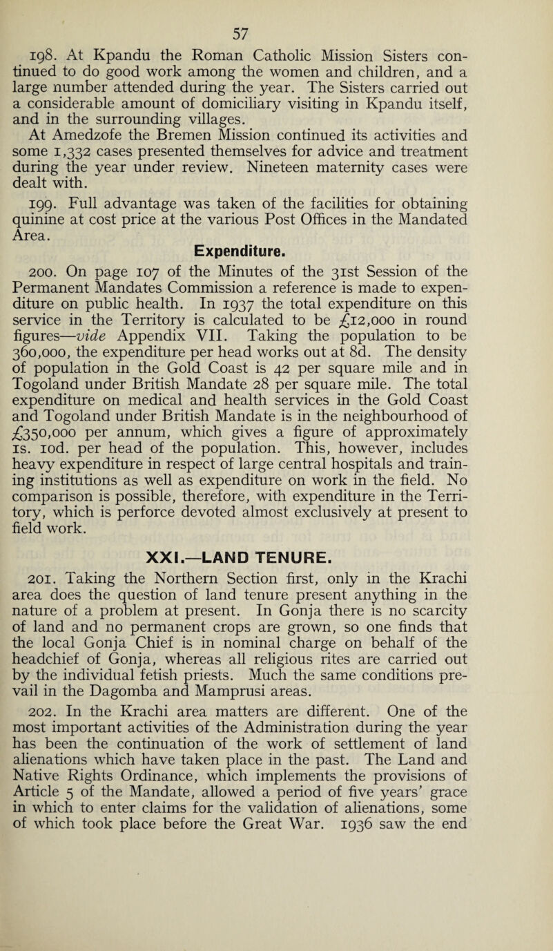 198. At Kpandu the Roman Catholic Mission Sisters con¬ tinued to do good work among the women and children, and a large number attended during the year. The Sisters carried out a considerable amount of domiciliary visiting in Kpandu itself, and in the surrounding villages. At Amedzofe the Bremen Mission continued its activities and some 1,332 cases presented themselves for advice and treatment during the year under review. Nineteen maternity cases were dealt with. 199. Full advantage was taken of the facilities for obtaining quinine at cost price at the various Post Offices in the Mandated Area. Expenditure. 200. On page 107 of the Minutes of the 31st Session of the Permanent Mandates Commission a reference is made to expen¬ diture on public health. In 1937 the total expenditure on this service in the Territory is calculated to be £12,000 in round figures—vide Appendix VII. Taking the population to be 360,000, the expenditure per head works out at 8d. The density of population in the Gold Coast is 42 per square mile and in Togoland under British Mandate 28 per square mile. The total expenditure on medical and health services in the Gold Coast and Togoland under British Mandate is in the neighbourhood of £350,000 per annum, which gives a figure of approximately is. iod. per head of the population. This, however, includes heavy expenditure in respect of large central hospitals and train¬ ing institutions as well as expenditure on work in the field. No comparison is possible, therefore, with expenditure in the Terri¬ tory, which is perforce devoted almost exclusively at present to field work. XXL—LAND TENURE. 201. Taking the Northern Section first, only in the Krachi area does the question of land tenure present anything in the nature of a problem at present. In Gonja there is no scarcity of land and no permanent crops are grown, so one finds that the local Gonja Chief is in nominal charge on behalf of the headchief of Gonja, whereas all religious rites are carried out by the individual fetish priests. Much the same conditions pre¬ vail in the Dagomba and Mamprusi areas. 202. In the Krachi area matters are different. One of the most important activities of the Administration during the year has been the continuation of the work of settlement of land alienations which have taken place in the past. The Land and Native Rights Ordinance, which implements the provisions of Article 5 of the Mandate, allowed a period of five years' grace in which to enter claims for the validation of alienations, some of which took place before the Great War. 1936 saw the end