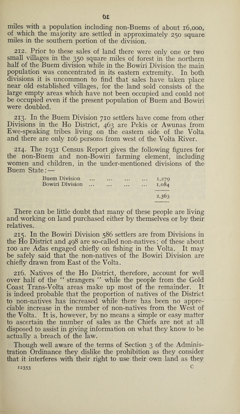 miles with a population including non-Buems of about 16,000, of which the majority are settled in approximately 250 square miles in the southern portion of the division. 212. Prior to these sales of land there were only one or two small villages in the 350 square miles of forest in the northern half of the Buem division while in the Bowiri Division the main population was concentrated in its eastern extremity. In both divisions it is uncommon to find that sales have taken place near old established villages, for the land sold consists of the large empty areas which have not been occupied and could not be occupied even if the present population of Buem and Bowiri were doubled. 213. In the Buem Division 710 settlers have come from other Divisions in the Ho District, 463 are Pekis or Awunas from Ewe-speaking tribes living on the eastern side of the Volta and there are only 106 persons from west of the Volta River. 214. The 1931 Census Report gives the following figures for the non-Buem and non-Bowiri farming element, including women and children, in the under-mentioned divisions of the Buem State: — Buem Division ... ... ... ... 1,279 Bowiri Division ... ... ... ... 1,084 2,363 There can be little doubt that many of these people are living and working on land purchased either by themselves or by their relatives. 215. In the Bowiri Division 586 settlers are from Divisions in the Ho District and 498 are so-called non-natives; of these about 100 are Adas engaged chiefly on fishing in the Volta. It may be safely said that the non-natives of the Bowiri Division are chiefly drawn from East of the Volta. 216. Natives of the Ho District, therefore, account for well over half of the “ strangers ” while the people from the Gold Coast Trans-Volta areas make up most of the remainder. It is indeed probable that the proportion of natives of the District to non-natives has increased while there has been no appre¬ ciable increase in the number of non-natives from the West of the Volta. It is, however, by no means a simple or easy matter to ascertain the number of sales as the Chiefs are not at all disposed to assist in giving information on what they know to be actually a breach of the law. Though well aware of the terms of Section 3 of the Adminis¬ tration Ordinance they dislike the prohibition as they consider that it interferes with their right to use their own land as they c 12353