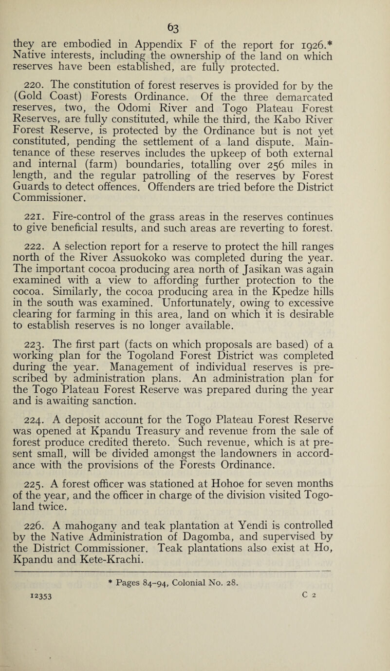 they are embodied in Appendix F of the report for 1926.* Native interests, including the ownership of the land on which reserves have been established, are fully protected. 220. The constitution of forest reserves is provided for by the (Gold Coast) Forests Ordinance. Of the three demarcated reserves, two, the Odomi River and Togo Plateau Forest Reserves, are fully constituted, while the third, the Kabo River Forest Reserve, is protected by the Ordinance but is not yet constituted, pending the settlement of a land dispute. Main¬ tenance of these reserves includes the upkeep of both external and internal (farm) boundaries, totalling over 256 miles in length, and the regular patrolling of the reserves by Forest Guards to detect offences. Offenders are tried before the District Commissioner. 221. Fire-control of the grass areas in the reserves continues to give beneficial results, and such areas are reverting to forest. 222. A selection report for a reserve to protect the hill ranges north of the River Assuokoko was completed during the year. The important cocoa producing area north of Jasikan was again examined with a view to affording further protection to the cocoa. Similarly, the cocoa producing area in the Kpedze hills in the south was examined. Unfortunately, owing to excessive clearing for farming in this area, land on which it is desirable to establish reserves is no longer available. 223. The first part (facts on which proposals are based) of a working plan for the Togoland Forest District was completed during the year. Management of individual reserves is pre¬ scribed by administration plans. An administration plan for the Togo Plateau Forest Reserve was prepared during the year and is awaiting sanction. 224. A deposit account for the Togo Plateau Forest Reserve was opened at Kpandu Treasury and revenue from the sale of forest produce credited thereto. Such revenue, which is at pre¬ sent small, will be divided amongst the landowners in accord¬ ance with the provisions of the Forests Ordinance. 225. A forest officer was stationed at Hohoe for seven months of the year, and the officer in charge of the division visited Togo¬ land twice. 226. A mahogany and teak plantation at Yendi is controlled by the Native Administration of Dagomba, and supervised by the District Commissioner. Teak plantations also exist at Ho, Kpandu and Kete-Krachi. 12353 * Pages 84-94, Colonial No. 28.