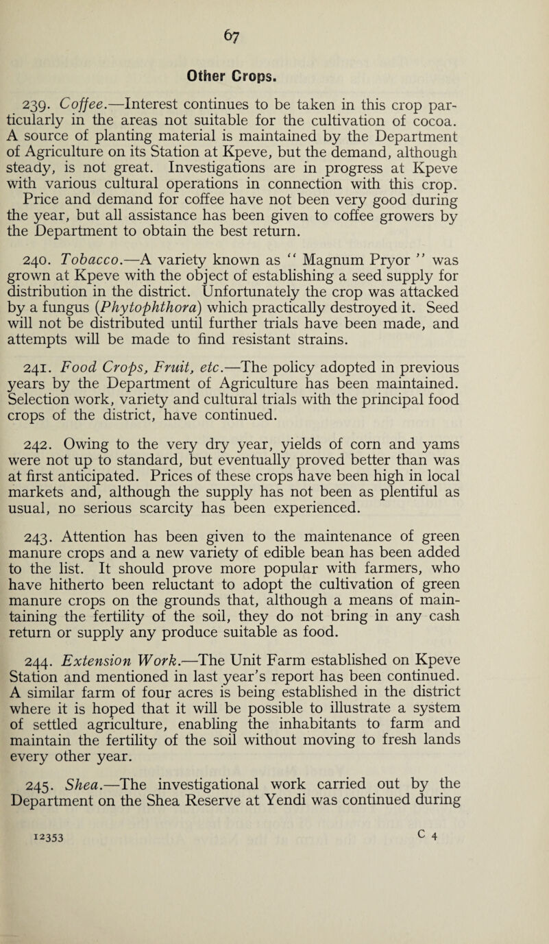 6? Other Crops. 239. Coffee.—Interest continues to be taken in this crop par¬ ticularly in the areas not suitable for the cultivation of cocoa. A source of planting material is maintained by the Department of Agriculture on its Station at Kpeve, but the demand, although steady, is not great. Investigations are in progress at Kpeve with various cultural operations in connection with this crop. Price and demand for coffee have not been very good during the year, but all assistance has been given to coffee growers by the Department to obtain the best return. 240. Tobacco.—A variety known as “ Magnum Pryor ” was grown at Kpeve with the object of establishing a seed supply for distribution in the district. Unfortunately the crop was attacked by a fungus (Phytophthora) which practically destroyed it. Seed will not be distributed until further trials have been made, and attempts will be made to find resistant strains. 241. Food Crops, Fruit, etc.—The policy adopted in previous years by the Department of Agriculture has been maintained. Selection work, variety and cultural trials with the principal food crops of the district, have continued. 242. Owing to the very dry year, yields of corn and yams were not up to standard, but eventually proved better than was at first anticipated. Prices of these crops have been high in local markets and, although the supply has not been as plentiful as usual, no serious scarcity has been experienced. 243. Attention has been given to the maintenance of green manure crops and a new variety of edible bean has been added to the list. It should prove more popular with farmers, who have hitherto been reluctant to adopt the cultivation of green manure crops on the grounds that, although a means of main¬ taining the fertility of the soil, they do not bring in any cash return or supply any produce suitable as food. 244. Extension Work.—The Unit Farm established on Kpeve Station and mentioned in last year's report has been continued. A similar farm of four acres is being established in the district where it is hoped that it will be possible to illustrate a system of settled agriculture, enabling the inhabitants to farm and maintain the fertility of the soil without moving to fresh lands every other year. 245. Shea.—The investigational work carried out by the Department on the Shea Reserve at Yendi was continued during 12353