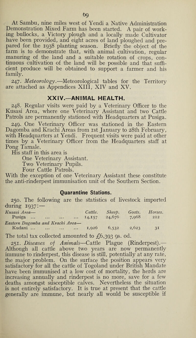 bg At Sambu, nine miles west of Yendi a Native Administration Demonstration Mixed Farm has been started. A pair of work¬ ing bullocks, a Victoiy plough and a locally made Cultivator have been provided, and eight acres of land ploughed and pre¬ pared for the 1938 planting season. Briefly the object of the farm is to demonstrate that, with animal cultivation, regular manuring of the land and a suitable rotation of crops, con¬ tinuous cultivation of the land will be possible and that suffi¬ cient produce will be obtained to support a farmer and his family. 247. Meteorology.—Meteorological tables for the Territory are attached as Appendices XIII, XIV and XV. XXIV.—ANIMAL HEALTH. 248. Regular visits were paid by a Veterinary Offlcer to the Kusasi Area, where one Veterinary Assistant and two Cattle Patrols are permanently stationed with Headquarters at Pusiga. 249. One Veterinary Officer was stationed in the Eastern Dagomba and Krachi Areas from 1st January to 28th February, with Headquarters at Yendi. Frequent visits were paid at other times by a Veterinary Officer from the Headquarters staff at Pong Tamale. His staff in this area is One Veterinary Assistant. Two Veterinary Pupils. Four Cattle Patrols. With the exception of one Veterinary Assistant these constitute the anti-rinderpest immunisation unit of the Southern Section. Quarantine Stations. 250. The following are the statistics of livestock imported during 1937: — Kusasi Area— Cattle. Sheep. Goats. Horses. Pusiga I4.I57 24,676 7,968 212 Eastern Dagomba and Krachi Area— Kudani ... 1,926 6,532 2,623 3i The total tax collected amounted to £6,393 9s* od. 251. Diseases of Animals—Cattle Plague (Rinderpest).— Although all cattle above two years are now permanently immune to rinderpest, this disease is still, potentially at any rate, the major problem. On the surface the position appears very satisfactory for all the cattle of Togoland under British Mandate have been immunised at a low cost of mortality, the herds are increasing annually and rinderpest is no more, save for a few deaths amongst susceptible calves. Nevertheless the situation is not entirely satisfactory. It is true at present that the cattle generally are immune, but nearly all would be susceptible if