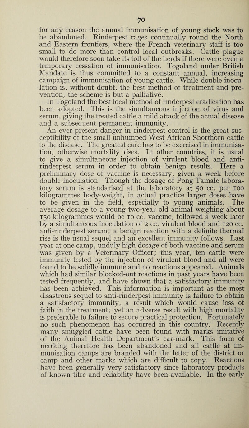 for any reason the annual immunisation of young stock was to be abandoned. Rinderpest rages continually round the North and Eastern frontiers, where the French veterinary staff is too small to do more than control local outbreaks. Cattle plague would therefore soon take its toll of the herds if there were even a temporary cessation of immunisation. Togoland under British Mandate is thus committed to a constant annual, increasing campaign of immunisation of young cattle. While double inocu¬ lation is, without doubt, the best method of treatment and pre¬ vention, the scheme is but a palliative. In Togoland the best local method of rinderpest eradication has been adopted. This is the simultaneous injection of virus and serum, giving the treated cattle a mild attack of the actual disease and a subsequent permanent immunity. An ever-present danger in rinderpest control is the great sus¬ ceptibility of the small unhumped West African Shorthorn cattle to the disease. The greatest care has to be exercised in immunisa¬ tion, otherwise mortality rises. In other countries, it is usual to give a simultaneous injection of virulent blood and anti¬ rinderpest serum in order to obtain benign results. Here a preliminary dose of vaccine is necessary, given a week before double inoculation. Though the dosage of Pong Tamale labora¬ tory serum is standarised at the laboratory at 50 cc. per 100 kilogrammes body-weight, in actual practice larger doses have to be given in the field, especially to young animals. The average dosage to a young two-year old animal weighing about 150 kilogrammes would be 10 cc. vaccine, followed a week later by a simultaneous inoculation of 2 cc. virulent blood and 120 cc. anti-rinderpest serum; a benign reaction with a definite thermal rise is the usual sequel and an excellent immunity follows. Last year at one camp, unduly high dosage of both vaccine and serum was given by a Veterinary Officer; this year, ten cattle were immunity tested by the injection of virulent blood and all were found to be solidly immune and no reactions appeared. Animals which had similar blocked-out reactions in past years have been tested frequently, and have shown that a satisfactory immunity has been achieved. This information is important as the most disastrous sequel to anti-rinderpest immunity is failure to obtain a satisfactory immunity, a result which would cause loss of faith in the treatment; yet an adverse result with high mortality is preferable to failure to secure practical protection. Fortunately no such phenomenon has occurred in this country. Recently many smuggled cattle have been found with marks imitative of the Animal Health Department's ear-mark. This form of marking therefore has been abandoned and all cattle at im¬ munisation camps are branded with the letter of the district or camp and other marks which are difficult to copy. Reactions have been generally very satisfactory since laboratory products of known titre and reliability have been available. In the early