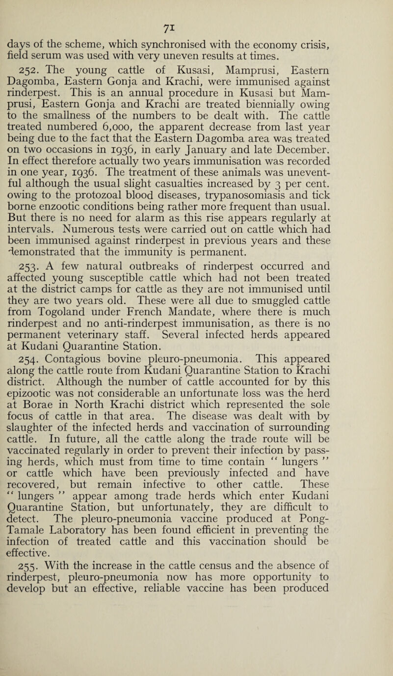 days of the scheme, which synchronised with the economy crisis, field serum was used with very uneven results at times. 252. The young cattle of Kusasi, Mamprusi, Eastern Dagomba, Eastern Gonja and Krachi, were immunised against rinderpest. This is an annual procedure in Kusasi but Mam¬ prusi, Eastern Gonja and Krachi are treated biennially owing to the smallness of the numbers to be dealt with. The cattle treated numbered 6,000, the apparent decrease from last year being due to the fact that the Eastern Dagomba area was treated on two occasions in 1936, in early January and late December. In effect therefore actually two years immunisation was recorded in one year, 1936. The treatment of these animals was unevent¬ ful although the usual slight casualties increased by 3 per cent, owing to the protozoal blood diseases, trypanosomiasis and tick borne enzootic conditions being rather more frequent than usual. But there is no need for alarm as this rise appears regularly at intervals. Numerous tests were carried out on cattle which had been immunised against rinderpest in previous years and these demonstrated that the immunity is permanent. 253. A few natural outbreaks of rinderpest occurred and affected young susceptible cattle which had not been treated at the district camps for cattle as they are not immunised until they are two years old. These were all due to smuggled cattle from Togoland under French Mandate, where there is much rinderpest and no anti-rinderpest immunisation, as there is no permanent veterinary staff. Several infected herds appeared at Kudani Quarantine Station. 254. Contagious bovine pleuro-pneumonia. This appeared along the cattle route from Kudani Quarantine Station to Krachi district. Although the number of cattle accounted for by this epizootic was not considerable an unfortunate loss was the herd at Borae in North Krachi district which represented the sole focus of cattle in that area. The disease was dealt with by slaughter of the infected herds and vaccination of surrounding cattle. In future, all the cattle along the trade route will be vaccinated regularly in order to prevent their infection by pass¬ ing herds, which must from time to time contain “ lungers ” or cattle which have been previously infected and have recovered, but remain infective to other cattle. These “ lungers ” appear among trade herds which enter Kudani Quarantine Station, but unfortunately, they are difficult to detect. The pleuro-pneumonia vaccine produced at Pong- Tamale Laboratory has been found efficient in preventing the infection of treated cattle and this vaccination should be effective. 255. With the increase in the cattle census and the absence of rinderpest, pleuro-pneumonia now has more opportunity to develop but an effective, reliable vaccine has been produced