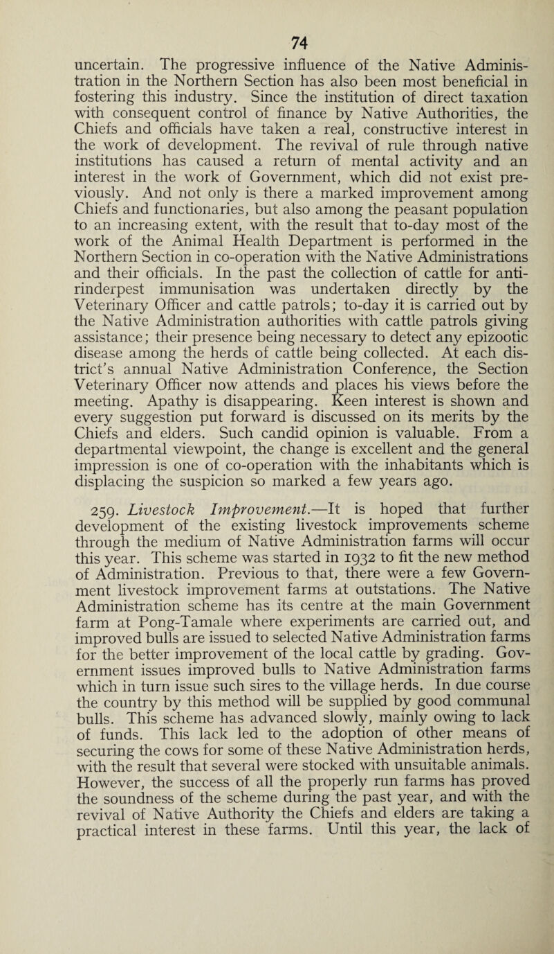uncertain. The progressive influence of the Native Adminis¬ tration in the Northern Section has also been most beneficial in fostering this industry. Since the institution of direct taxation with consequent control of finance by Native Authorities, the Chiefs and officials have taken a real, constructive interest in the work of development. The revival of rule through native institutions has caused a return of mental activity and an interest in the work of Government, which did not exist pre¬ viously. And not only is there a marked improvement among Chiefs and functionaries, but also among the peasant population to an increasing extent, with the result that to-day most of the work of the Animal Health Department is performed in the Northern Section in co-operation with the Native Administrations and their officials. In the past the collection of cattle for anti¬ rinderpest immunisation was undertaken directly by the Veterinary Officer and cattle patrols; to-day it is carried out by the Native Administration authorities with cattle patrols giving assistance; their presence being necessary to detect any epizootic disease among the herds of cattle being collected. At each dis¬ trict’s annual Native Administration Conference, the Section Veterinary Officer now attends and places his views before the meeting. Apathy is disappearing. Keen interest is shown and every suggestion put forward is discussed on its merits by the Chiefs and elders. Such candid opinion is valuable. From a departmental viewpoint, the change is excellent and the general impression is one of co-operation with the inhabitants which is displacing the suspicion so marked a few years ago. 259. Livestock Improvement.—It is hoped that further development of the existing livestock improvements scheme through the medium of Native Administration farms will occur this year. This scheme was started in 1932 to fit the new method of Administration. Previous to that, there were a few Govern¬ ment livestock improvement farms at outstations. The Native Administration scheme has its centre at the main Government farm at Pong-Tamale where experiments are carried out, and improved bulls are issued to selected Native Administration farms for the better improvement of the local cattle by grading. Gov¬ ernment issues improved bulls to Native Administration farms which in turn issue such sires to the village herds. In due course the country by this method will be supplied by good communal bulls. This scheme has advanced slowly, mainly owing to lack of funds. This lack led to the adoption of other means of securing the cows for some of these Native Administration herds, with the result that several were stocked with unsuitable animals. However, the success of all the properly run farms has proved the soundness of the scheme during the past year, and with the revival of Native Authority the Chiefs and elders are taking a practical interest in these farms. Until this year, the lack of