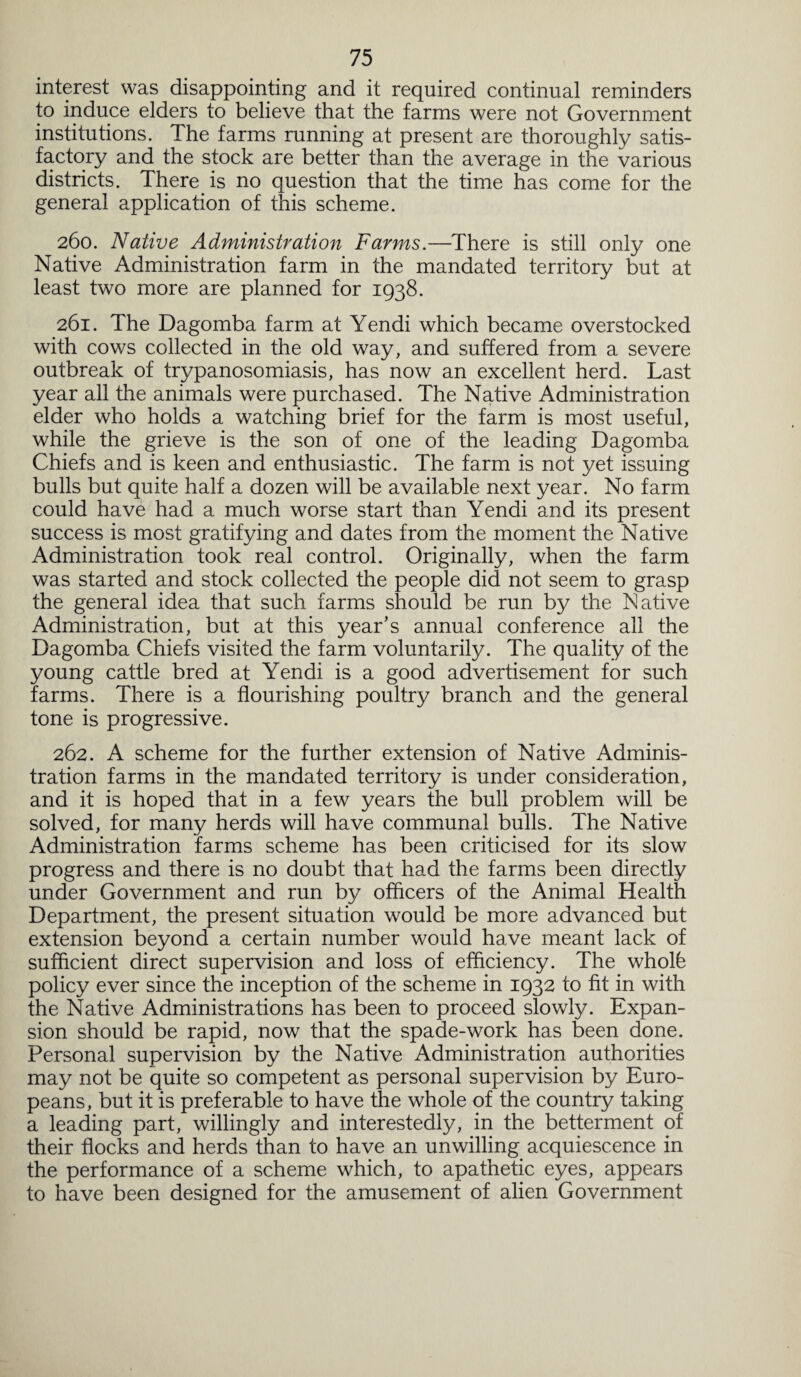 interest was disappointing and it required continual reminders to induce elders to believe that the farms were not Government institutions. The farms running at present are thoroughly satis¬ factory and the stock are better than the average in the various districts. There is no question that the time has come for the general application of this scheme. 260. Native Administration Farms.—There is still only one Native Administration farm in the mandated territory but at least two more are planned for 1938. 261. The Dagomba farm at Yendi which became overstocked with cows collected in the old way, and suffered from a severe outbreak of trypanosomiasis, has now an excellent herd. Last year all the animals were purchased. The Native Administration elder who holds a watching brief for the farm is most useful, while the grieve is the son of one of the leading Dagomba Chiefs and is keen and enthusiastic. The farm is not yet issuing bulls but quite half a dozen will be available next year. No farm could have had a much worse start than Yendi and its present success is most gratifying and dates from the moment the Native Administration took real control. Originally, when the farm was started and stock collected the people did not seem to grasp the general idea that such farms should be run by the Native Administration, but at this year’s annual conference all the Dagomba Chiefs visited the farm voluntarily. The quality of the young cattle bred at Yendi is a good advertisement for such farms. There is a flourishing poultry branch and the general tone is progressive. 262. A scheme for the further extension of Native Adminis¬ tration farms in the mandated territory is under consideration, and it is hoped that in a few years the bull problem will be solved, for many herds will have communal bulls. The Native Administration farms scheme has been criticised for its slow progress and there is no doubt that had the farms been directly under Government and run by officers of the Animal Health Department, the present situation would be more advanced but extension beyond a certain number would have meant lack of sufficient direct supervision and loss of efficiency. The wholfe policy ever since the inception of the scheme in 1932 to fit in with the Native Administrations has been to proceed slowly. Expan¬ sion should be rapid, now that the spade-work has been done. Personal supervision by the Native Administration authorities may not be quite so competent as personal supervision by Euro¬ peans, but it is preferable to have the whole of the country taking a leading part, willingly and interestedly, in the betterment of their flocks and herds than to have an unwilling acquiescence in the performance of a scheme which, to apathetic eyes, appears to have been designed for the amusement of alien Government