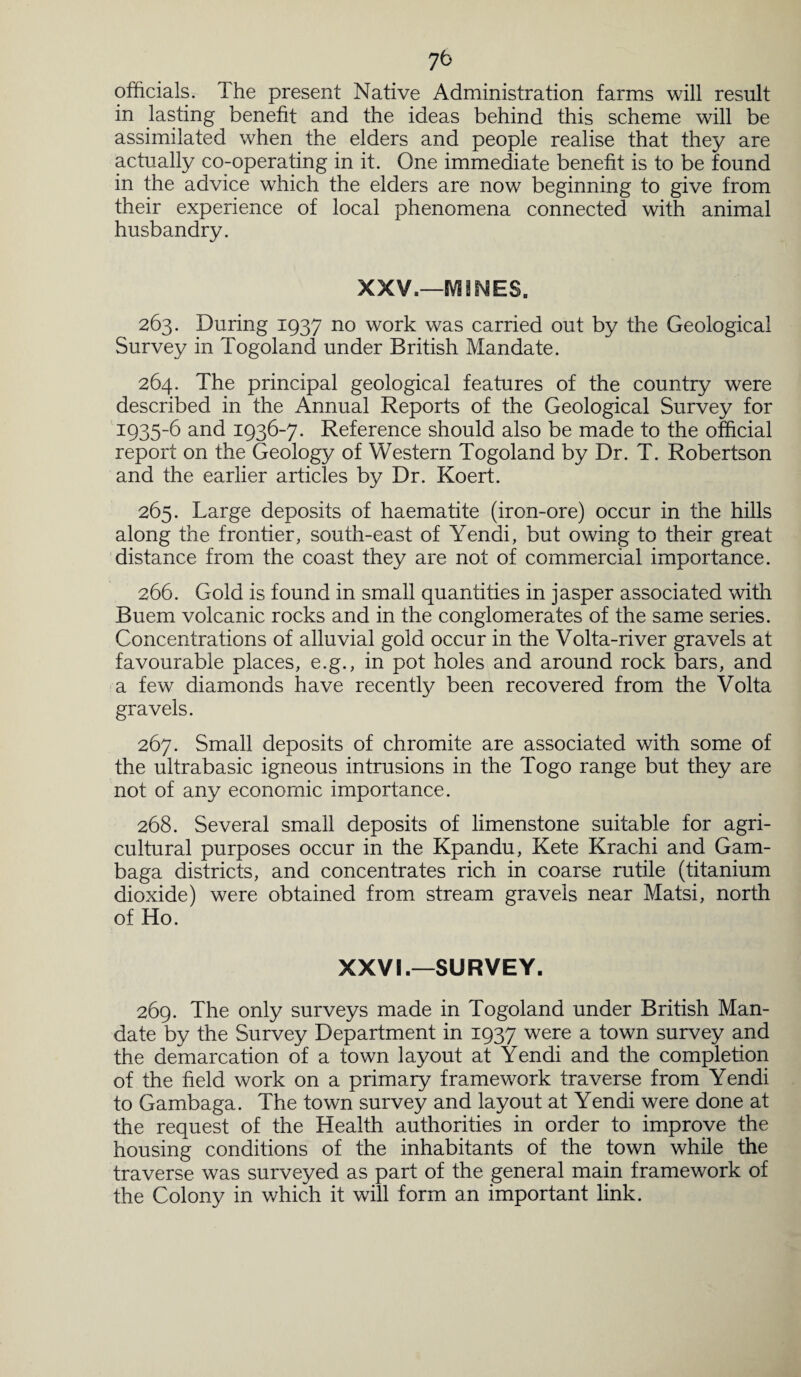 7b officials. The present Native Administration farms will result in lasting benefit and the ideas behind this scheme will be assimilated when the elders and people realise that they are actually co-operating in it. One immediate benefit is to be found in the advice which the elders are now beginning to give from their experience of local phenomena connected with animal husbandry. XXV.—M3NES. 263. During 1937 no work was carried out by the Geological Survey in Togoland under British Mandate. 264. The principal geological features of the country were described in the Annual Reports of the Geological Survey for 3:935-6 and 1936-7. Reference should also be made to the official report on the Geology of Western Togoland by Dr. T. Robertson and the earlier articles by Dr. Koert. 265. Large deposits of haematite (iron-ore) occur in the hills along the frontier, south-east of Yendi, but owing to their great distance from the coast they are not of commercial importance. 266. Gold is found in small quantities in jasper associated with Buem volcanic rocks and in the conglomerates of the same series. Concentrations of alluvial gold occur in the Volta-river gravels at favourable places, e.g., in pot holes and around rock bars, and a few diamonds have recently been recovered from the Volta gravels. 267. Small deposits of chromite are associated with some of the ultrabasic igneous intrusions in the Togo range but they are not of any economic importance. 268. Several small deposits of limenstone suitable for agri¬ cultural purposes occur in the Kpandu, Kete Krachi and Gam- baga districts, and concentrates rich in coarse rutile (titanium dioxide) were obtained from stream gravels near Matsi, north of Ho. XXVL—SURVEY. 269. The only surveys made in Togoland under British Man¬ date by the Survey Department in 1937 were a town survey and the demarcation of a town layout at Yendi and the completion of the field work on a primary framework traverse from Yendi to Gambaga. The town survey and layout at Yendi were done at the request of the Health authorities in order to improve the housing conditions of the inhabitants of the town while the traverse was surveyed as part of the general main framework of the Colony in which it will form an important link.