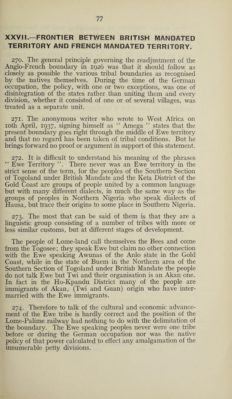 XXVII.—FRONTIER BETWEEN BRITISH MANDATED TERRITORY AND FRENCH MANDATED TERRITORY. 270. The general principle governing the readjustment of the Anglo-French boundary in 1926 was that it should follow as closely as possible the various tribal boundaries as recognised by the natives themselves. During the time of the German occupation, the policy, with one or two exceptions, was one of disintegration of the states rather than uniting them and every division, whether it consisted of one or of several villages, was treated as a separate unit. 271. The anonymous writer who wrote to West Africa on 10th April, 1937, signing himself as “ Amega ” states that the present boundary goes right through the middle of Ewe territory and that no regard has been taken of tribal conditions. But he brings forward no proof or argument in support of this statement. 272. It is difficult to understand his meaning of the phrases “ Ewe Territory There never was an Ewe territory in the strict sense of the term, for the peoples of the Southern Section of Togoland under British Mandate and the Keta District of the Gold Coast are groups of people united by a common language but with many different dialects, in much the same way as the groups of peoples in Northern Nigeria who speak dialects of Hausa, but trace their origins to some place in Southern Nigeria. 273. The most that can be said of them is that they are a linguistic group consisting of a number of tribes with more or less similar customs, but at different stages of development. The people of Lome-land call themselves the Bees and come from the Togosee; they speak Ewe but claim no other connection with the Ewe speaking Awunas of the Anlo state in the Gold Coast, while in the state of Buem in the Northern area of the Southern Section of Togoland under British Mandate the people do not talk Ewe but Twi and their organisation is an Akan one. In fact in the Ho-Kpandu District many of the people are immigrants of Akan, (Twi and Guan) origin who have inter¬ married with the Ewe immigrants. 274. Therefore to talk of the cultural and economic advance¬ ment of the Ewe tribe is hardly correct and the position of the Lome-Palime railway had nothing to do with the delimitation of the boundary. The Ewe speaking peoples never were one tribe before or during the German occupation nor was the native policy of that power calculated to effect any amalgamation of the innumerable petty divisions.
