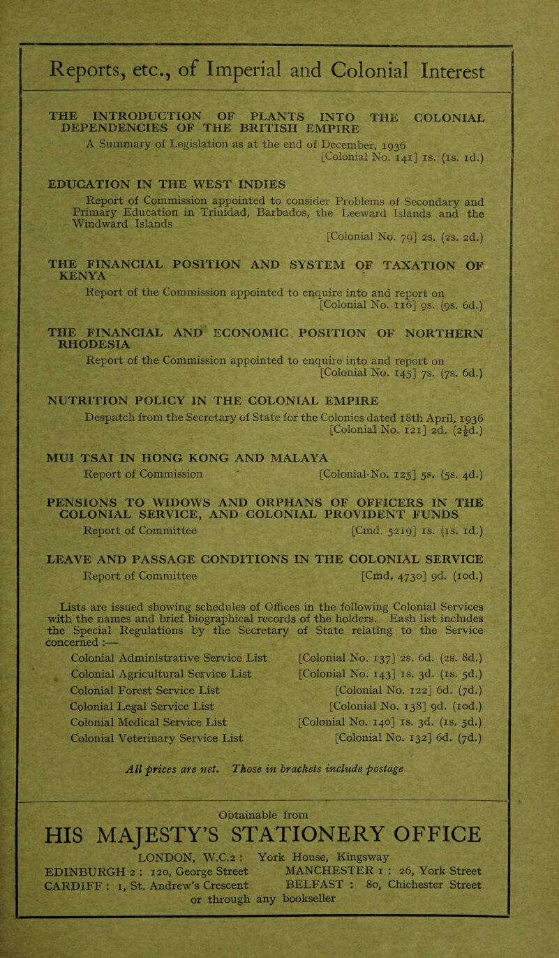 THE INTRODUCTION OF PLANTS INTO THE COLONIAL DEPENDENCIES OF THE BRITISH EMPIRE A Summary of Legislation as at the end of December, 1936 [Colonial No. 141] is. (is. id.) EDUCATION IN THE WEST INDIES Report of Commission appointed to consider Problems of Secondary and Primary Education in Trinidad, Barbados, the Leeward Islands and the Windward Islands [Colonial No. 79] 2s. (2s. 2d.) THE FINANCIAL POSITION AND SYSTEM OF TAXATION OF KENYA Report of the Commission appointed to enquire into and report on [Colonial No. 116] 9s. (9s. 6d.) THE FINANCIAL AND ECONOMIC POSITION OF NORTHERN RHODESIA Report of the Commission appointed to enquire into and report on [Colonial No. 145] 7s. (7s. 6d.) NUTRITION POLICY IN THE COLONIAL EMPIRE Despatch from the Secretary of State for the Colonies dated 18th April, 1936 [Colonial No. 121] 2d. (2^d.) MUI TSAI IN HONG KONG AND MALAYA Report of Commission [ColoniahNo. 125] 5s. (5s. 4d.) PENSIONS TO WIDOWS AND ORPHANS OF OFFICERS IN THE COLONIAL SERVICE, AND COLONIAL PROVIDENT FUNDS Report of Committee [Cmd. 5219] is. (is. id.) LEAVE AND PASSAGE CONDITIONS IN THE COLONIAL SERVICE Report of Committee [Cmd. 4730] 9d. (iod.) Lists are issued showing schedules of Offices in the following Colonial Services with the names and brief biographical records of the holders. Eash list includes the Special Regulations by the Secretary of State relating to the Service concerned :— Colonial Administrative Service List Colonial Agricultural Service List Colonial Forest Service List Colonial Legal Service List Colonial Medical Service List Colonial Veterinary Service List [Colonial No. 137] 2s. 6d. (2s. 8d.) [Colonial No. 143] is. 3d. (is. 5d.) [Colonial No. 122] 6d. (7d.) [Colonial No. 138] gd. (iod.) [Colonial No. 140] is. 3d. (is. 5d.) [Colonial No. 132] 6d. (7d.) All prices are net. Those in brackets include postage Obtainable from HIS MAJESTY’S STATIONERY OFFICE LONDON, W.C.2 : York House, Kingsway EDINBURGH 2 : 120, George Street MANCHESTER 1 : 26, York Street CARDIFF : 1, St. Andrew’s Crescent BELFAST : 80, Chichester Street or through any bookseller
