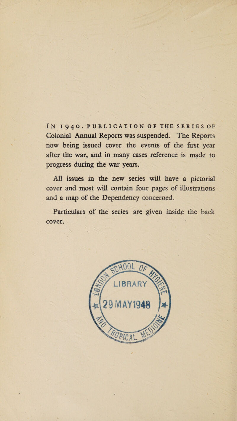 1 In 1940. publication of the series of Colonial Annual Reports was suspended. The Reports now being issued cover the events of the first year after the war, and in many cases reference is made to progress during the war years. All issues in the new series will have a pictorial cover and most will contain four pages of illustrations and a map of the Dependency concerned. Particulars of the series are given inside the back cover.