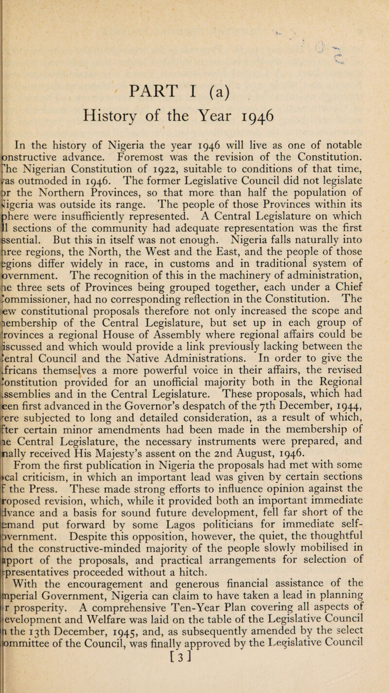 History of the Year 1946 In the history of Nigeria the year 1946 will live as one of notable □nstructive advance. Foremost was the revision of the Constitution, ffie Nigerian Constitution of 1922, suitable to conditions of that time, ras outmoded in 1946. The former Legislative Council did not legislate )r the Northern Provinces, so that more than half the population of Jigeria was outside its range. The people of those Provinces within its phere were insufficiently represented. A Central Legislature on which 11 sections of the community had adequate representation was the first ssential. But this in itself was not enough. Nigeria falls naturally into iree regions, the North, the West and the East, and the people of those igions differ widely in race, in customs and in traditional system of overnment. The recognition of this in the machinery of administration, oe three sets of Provinces being grouped together, each under a Chief 'ommissioner, had no corresponding reflection in the Constitution. The e;w constitutional proposals therefore not only increased the scope and iiembership of the Central Legislature, but set up in each group of rovinces a regional House of Assembly where regional affairs could be iscussed and which would provide a link previously lacking between the 'entral Council and the Native Administrations. In order to give the Jricans themselves a more powerful voice in their affairs, the revised institution provided for an unofficial majority both in the Regional assemblies and in the Central Legislature. These proposals, which had een first advanced in the Governor’s despatch of the 7th December, 1944, rere subjected to long and detailed consideration, as a result of which, Fter certain minor amendments had been made in the membership of le Central Legislature, the necessary instruments were prepared, and nally received His Majesty’s assent on the 2nd August, 1946. From the first publication in Nigeria the proposals had met with some ►cal criticism, in which an important lead was given by certain sections f the Press. These made strong efforts to influence opinion against the roposed revision, which, while it provided both an important immediate dvance and a basis for sound future development, fell far short of the emand put forward by some Lagos politicians for immediate self- overnment. Despite this opposition, however, the quiet, the thoughtful ad the constructive-minded majority of the people slowly mobilised in npport of the proposals, and practical arrangements for selection of •;presentatives proceeded without a hitch. With the encouragement and generous financial assistance of the mperial Government, Nigeria can claim to have taken a lead in planning r prosperity. A comprehensive Ten-Year Plan covering all aspects of evelopment and Welfare was laid on the table of the Legislative Council n the 13th December, 1945, and, as subsequently amended by the select lommittee of the Council, was Anally approved by the Legislative Council [3]