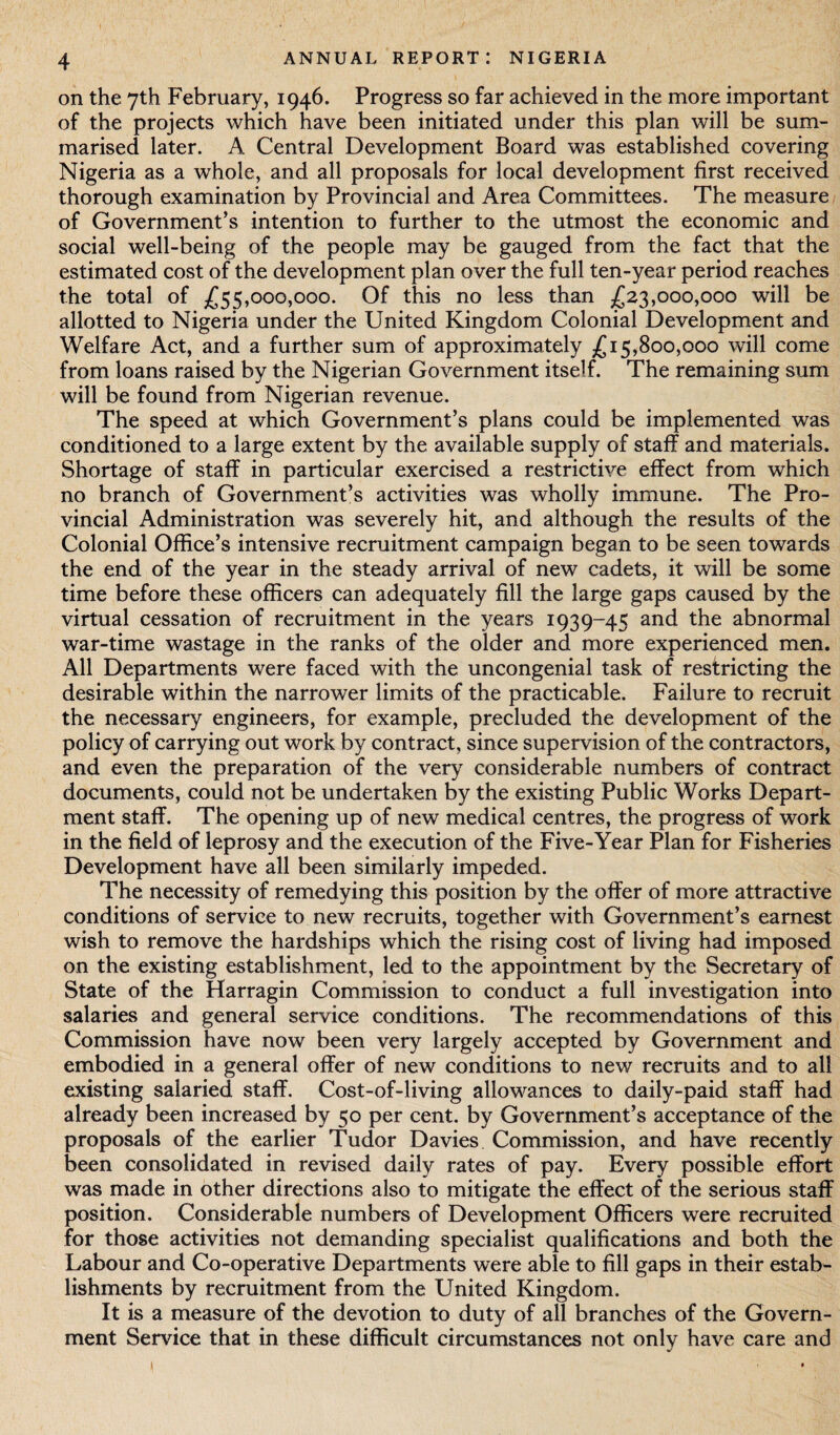 on the 7th February, 1946. Progress so far achieved in the more important of the projects which have been initiated under this plan will be sum¬ marised later. A Central Development Board was established covering Nigeria as a whole, and all proposals for local development first received thorough examination by Provincial and Area Committees. The measure of Government’s intention to further to the utmost the economic and social well-being of the people may be gauged from the fact that the estimated cost of the development plan over the full ten-year period reaches the total of £55,000,000. Of this no less than £23,000,000 will be allotted to Nigeria under the United Kingdom Colonial Development and Welfare Act, and a further sum of approximately £15,800,000 will come from loans raised by the Nigerian Government itself. The remaining sum will be found from Nigerian revenue. The speed at which Government’s plans could be implemented was conditioned to a large extent by the available supply of staff and materials. Shortage of staff in particular exercised a restrictive effect from which no branch of Government’s activities was wholly immune. The Pro¬ vincial Administration was severely hit, and although the results of the Colonial Office’s intensive recruitment campaign began to be seen towards the end of the year in the steady arrival of new cadets, it will be some time before these officers can adequately fill the large gaps caused by the virtual cessation of recruitment in the years 1939-45 and the abnormal war-time wastage in the ranks of the older and more experienced men. All Departments were faced with the uncongenial task of restricting the desirable within the narrower limits of the practicable. Failure to recruit the necessary engineers, for example, precluded the development of the policy of carrying out work by contract, since supervision of the contractors, and even the preparation of the very considerable numbers of contract documents, could not be undertaken by the existing Public Works Depart¬ ment staff. The opening up of new medical centres, the progress of work in the field of leprosy and the execution of the Five-Year Plan for Fisheries Development have all been similarly impeded. The necessity of remedying this position by the offer of more attractive conditions of service to new recruits, together with Government’s earnest wish to remove the hardships which the rising cost of living had imposed on the existing establishment, led to the appointment by the Secretary of State of the Harragin Commission to conduct a full investigation into salaries and general service conditions. The recommendations of this Commission have now been very largely accepted by Government and embodied in a general offer of new conditions to new recruits and to all existing salaried staff. Cost-of-living allowances to daily-paid staff had already been increased by 50 per cent, by Government’s acceptance of the proposals of the earlier Tudor Davies Commission, and have recently been consolidated in revised daily rates of pay. Every possible effort was made in other directions also to mitigate the effect of the serious staff position. Considerable numbers of Development Officers were recruited for those activities not demanding specialist qualifications and both the Labour and Co-operative Departments were able to fill gaps in their estab¬ lishments by recruitment from the United Kingdom. It is a measure of the devotion to duty of all branches of the Govern¬ ment Service that in these difficult circumstances not only have care and