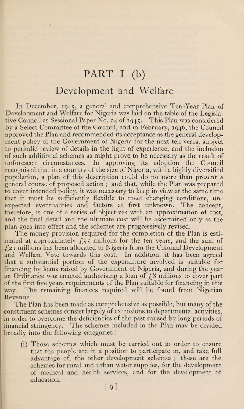 Development and Welfare In December, 1945, a general and comprehensive Ten-Year Plan of Development and Welfare for Nigeria was laid on the table of the Legisla¬ tive Council as Sessional Paper No. 24 of 1945. This Plan was considered by a Select Committee of the Council, and in February, 1946, the Council approved the Plan and recommended its acceptance as the general develop¬ ment policy of the Government of Nigeria for the next ten years, subject to periodic review of details in the light of experience, and the inclusion of such additional schemes as might prove to be necessary as the result of unforeseen circumstances. In approving its adoption the Council recognised that in a country of the size of Nigeria, with a highly diversified population, a plan of this description could do no more than present a general course of proposed action ; and that, while the Plan was prepared to cover intended policy, it was necessary to keep in view at the same time that it must be sufficiently flexible to meet changing conditions, un¬ expected eventualities and factors at first unknown. The concept, therefore, is one of a series of objectives with an approximation of cost, and the final detail and the ultimate cost will be ascertained only as the plan goes into effect and the schemes are progressively revised. The money provision required for the completion of the Plan is esti¬ mated at approximately £55 millions for the ten years, and the sum of £23 millions has been allocated to Nigeria from the Colonial Development and Welfare Vote towards this cost. In addition, it has been agreed that a substantial portion of the expenditure involved is suitable for financing by loans raised by Government of Nigeria, and during the year an Ordinance was enacted authorising a loan of £8 millions to cover part of the first five years requirements of the Plan suitable for financing in this way. The remaining finances required will be found from Nigerian Revenue. The Plan has been made as comprehensive as possible, but many of the constituent schemes consist largely of extensions to departmental activities, in order to overcome the deficiencies of the past caused by long periods of financial stringency. The schemes included in the Plan may be divided broadly into the following categories :— (i) Those schemes which must be carried out in order to ensure that the people are in a position to participate in, and take full advantage of, the other development schemes ; these are the schemes for rural and urban water supplies, for the development of medical and health services, and for the development of education. [9]