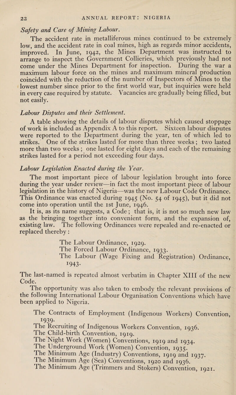 Safety and Care of Mining Labour. The accident rate in metalliferous mines continued to be extremely low, and the accident rate in coal mines, high as regards minor accidents, improved. In June, 1942, the Mines Department was instructed to arrange to inspect the Government Collieries, which previously had not come under the Mines Department for inspection. During the war a maximum labour force on the mines and maximum mineral production coincided with the reduction of the number of Inspectors of Mines to the lowest number since prior to the first world war, but inquiries were held in every case required by statute. Vacancies are gradually being filled, but not easily. Labour Disputes and their Settlement. A table showing the details of labour disputes which caused stoppage of work is included as Appendix A to this report. Sixteen labour disputes were reported to the Department during the year, ten of which led to strikes. One of the strikes lasted for more than three weeks ; two lasted more than two weeks ; one lasted for eight days and each of the remaining strikes lasted for a period not exceeding four days. Labour Legislation Enacted during the Year. The most important piece of labour legislation brought into force during the year under review—in fact the most important piece of labour legislation in the history of Nigeria—was the new Labour Code Ordinance. This Ordinance was enacted during 1945 (No. 54 of 1945), but it did not come into operation until the 1st June, 1946. It is, as its name suggests, a Code; that is, it is not so much new law as the bringing together into convenient form, and the expansion of, existing law. The following Ordinances were repealed and re-enacted or replaced thereby: The Labour Ordinance, 1929. The Forced Labour Ordinance, 1933. The Labour (Wage Fixing and Registration) Ordinance, I943- The last-named is repeated almost verbatim in Chapter XIII of the new Code. The opportunity was also taken to embody the relevant provisions of the following International Labour Organisation Conventions which have been applied to Nigeria. The Contracts of Employment (Indigenous Workers) Convention, x939- The Recruiting of Indigenous Workers Convention, 1936. The Child-birth Convention, 1919. The Night Work (Women) Conventions, 1919 and 1934. The Lnderground Work (Women) Convention, 1935. The Minimum Age (Industry) Conventions, 1919 and 1937. The Minimum Age (Sea) Conventions, 1920 and 1936. The Minimum Age (Trimmers and Stokers) Convention, 1921.