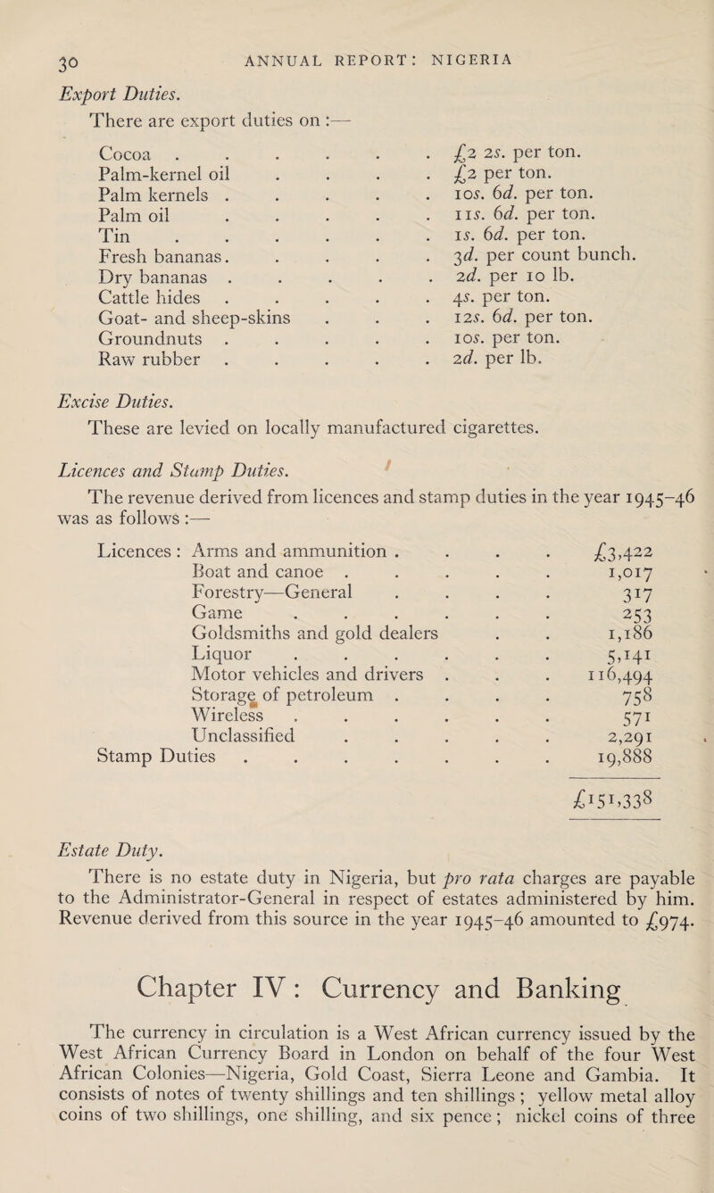 Export Duties. There are export duties on Cocoa ... Palm-kernel oil Palm kernels . Palm oil Tin Fresh bananas. Dry bananas . Cattle hides Goat- and sheep-skins Groundnuts Raw rubber £2 2s. per ton. £2 per ton. ios. 6d. per ton. ns. 6d. per ton. is. 6d. per ton. 3d. per count bunch. 2d. per 10 lb. 4s. per ton. 12s. 6d. per ton. 10s. per ton. 2d. per lb. Excise Duties. These are levied on locally manufactured cigarettes. Licences and Stamp Duties. The revenue derived from licences and stamp duties in the year 1945-46 was as follows :— Licences : Arms and ammunition . Boat and canoe . Forestrv—General Game Goldsmiths and gold dealers Liquor Motor vehicles and drivers Storage of petroleum . Wireless Unclassified Stamp Duties .... £3422 1,017 3W 253 1,186 5T41 116,494 758 571 2,291 19,888 3CI5r,33s Estate Duty. There is no estate duty in Nigeria, but pro rata charges are payable to the Administrator-General in respect of estates administered by him. Revenue derived from this source in the year 1945-46 amounted to £974. Chapter IV: Currency and Banking The currency in circulation is a West African currency issued by the West African Currency Board in London on behalf of the four West African Colonies—Nigeria, Gold Coast, Sierra Leone and Gambia. It consists of notes of twenty shillings and ten shillings ; yellow metal alloy coins of two shillings, one shilling, and six pence; nickel coins of three