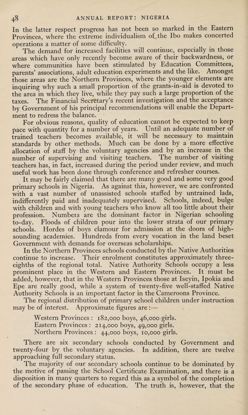 In the latter respect progress has not been so marked in the Eastern Provinces, where the extreme individualism of the Ibo makes concerted operations a matter of some difficulty. The demand for increased facilities will continue, especially in those areas which have only recently become aware of their backwardness, or where communities have been stimulated by Education Committees, parents’ associations, adult education experiments and the like. Amongst those areas are the Northern Provinces, where the younger elements are inquiring why such a small proportion of the grants-in-aid is devoted to the area in which they live, while they pay such a large proportion of the taxes. The Financial Secretary’s recent investigation and the acceptance by Government of his principal recommendations will enable the Depart¬ ment to redress the balance. For obvious reasons, quality of education cannot be expected to keep pace with quantity for a number of years. Until an adequate number of trained teachers becomes available, it will be necessary to maintain standards by other methods. Much can be done by a more effective allocation of staff by the voluntary agencies and by an increase in the number of supervising and visiting teachers. The number of visiting teachers has, in fact, increased during the period under review, and much useful work has been done through conference and refresher courses. It may be fairly claimed that there are many good and some very good primary schools in Nigeria. As against this, however, we are confronted with a vast number of unassisted schools staffed by untrained lads, indifferently paid and inadequately supervised. Schools, indeed, bulge with children and with young teachers who know all too little about their profession. Numbers are the dominant factor in Nigerian schooling to-day. Floods of children pour into the lower strata of our primary schools. Hordes of boys clamour for admission at the doors of high- sounding academies. Hundreds from every vocation in the land beset Government with demands for overseas scholarships. In the Northern Provinces schools conducted by the Native Authorities continue to increase. Their enrolment constitutes approximately three- eighths of the regional total. Native Authority Schools occupy a less prominent place in the Western and Eastern Provinces. It must be added, however, that in the Western Provinces those at Iseyin, Ipokia and Epe are really good, while a system of twenty-five well-staffed Native Authority Schools is an important factor in the Cameroons Province. The regional distribution of primary school children under instruction may be of interest. Approximate figures are :— Western Provinces : 182,000 boys, 46,000 girls. Eastern Provinces : 214,000 boys, 49,000 girls. Northern Provinces : 44,000 boys, 10,000 girls. There are six secondary schools conducted by Government and twenty-four by the voluntary agencies. In addition, there are twelve approaching full secondary status. The majority of our secondary schools continue to be dominated by the motive of passing the School Certificate Examination, and there is a disposition in many quarters to regard this as a symbol of the completion of the secondary phase of education. The truth is, however, that the
