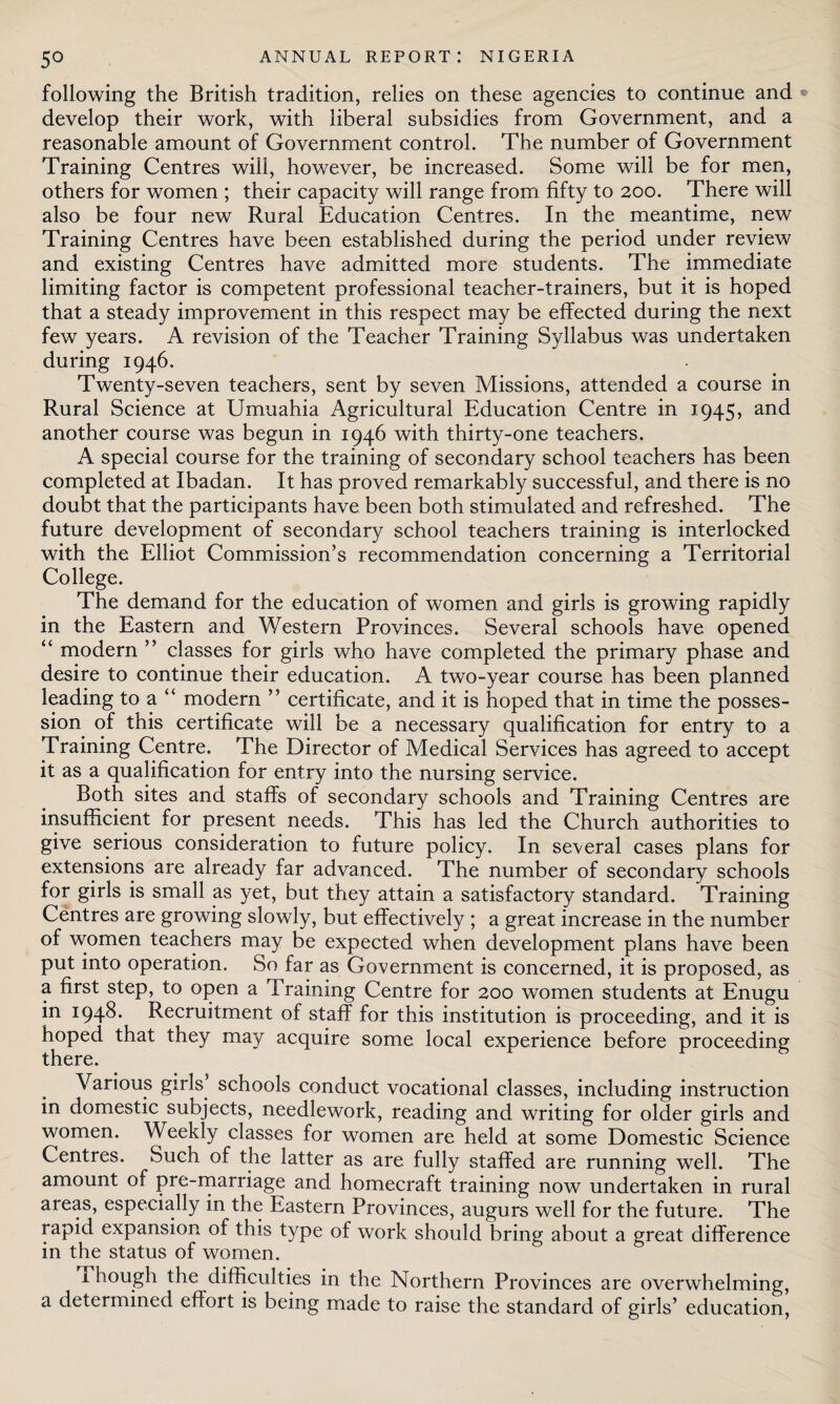 following the British tradition, relies on these agencies to continue and • develop their work, with liberal subsidies from Government, and a reasonable amount of Government control. The number of Government Training Centres will, however, be increased. Some will be for men, others for women ; their capacity will range from fifty to 200. There will also be four new Rural Education Centres. In the meantime, new Training Centres have been established during the period under review and existing Centres have admitted more students. The immediate limiting factor is competent professional teacher-trainers, but it is hoped that a steady improvement in this respect may be effected during the next few years. A revision of the Teacher Training Syllabus was undertaken during 1946. Twenty-seven teachers, sent by seven Missions, attended a course in Rural Science at Umuahia Agricultural Education Centre in 1945, and another course was begun in 1946 with thirty-one teachers. A special course for the training of secondary school teachers has been completed at Ibadan. It has proved remarkably successful, and there is no doubt that the participants have been both stimulated and refreshed. The future development of secondary school teachers training is interlocked with the Elliot Commission’s recommendation concerning a Territorial College. The demand for the education of women and girls is growing rapidly in the Eastern and Western Provinces. Several schools have opened “ modern ” classes for girls who have completed the primary phase and desire to continue their education. A two-year course has been planned leading to a “ modern ” certificate, and it is hoped that in time the posses¬ sion of this certificate will be a necessary qualification for entry to a Training Centre. The Director of Medical Services has agreed to accept it as a qualification for entry into the nursing service. Both sites and staffs of secondary schools and Training Centres are insufficient for present needs. This has led the Church authorities to give serious consideration to future policy. In several cases plans for extensions are already far advanced. The number of secondary schools for girls is small as yet, but they attain a satisfactory standard. Training Centres are growing slowly, but effectively ; a great increase in the number of women teachers may be expected when development plans have been put into operation. So far as Government is concerned, it is proposed, as a first step, to open a Training Centre for 200 women students at Enugu in 1948. Recruitment of staff for this institution is proceeding, and it is hoped that they may acquire some local experience before proceeding there. Various girls schools conduct vocational classes, including instruction in domestic subjects, needlework, reading and writing for older girls and women. Weekly classes for women are held at some Domestic Science Centres. Such of the latter as are fully staffed are running well. The amount of pre-marriage and homecraft training now undertaken in rural areas, especially in the Eastern Provinces, augurs well for the future. The rapid expansion of this type of work should bring about a great difference in the status of women. Though the difficulties in the Northern Provinces are overwhelming, a determined effort is being made to raise the standard of girls’ education,