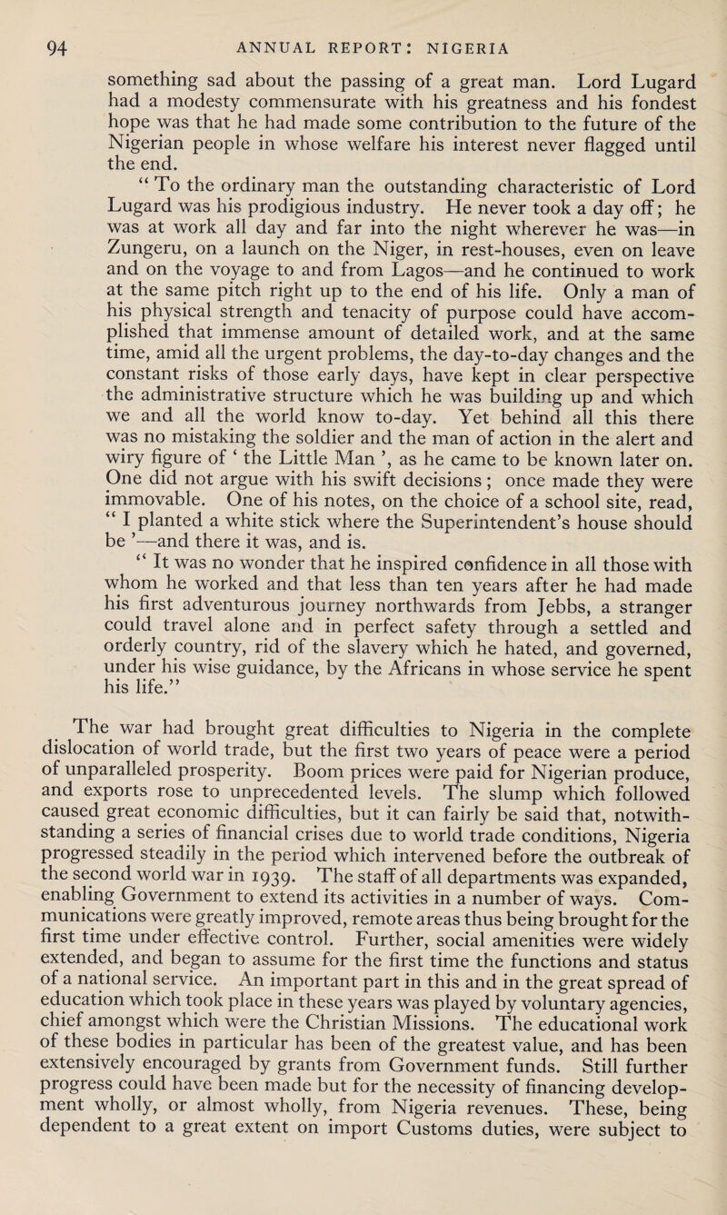 something sad about the passing of a great man. Lord Lugard had a modesty commensurate with his greatness and his fondest hope was that he had made some contribution to the future of the Nigerian people in whose welfare his interest never flagged until the end. “To the ordinary man the outstanding characteristic of Lord Lugard was his prodigious industry. He never took a day off; he was at work all day and far into the night wherever he was—in Zungeru, on a launch on the Niger, in rest-houses, even on leave and on the voyage to and from Lagos—and he continued to work at the same pitch right up to the end of his life. Only a man of his physical strength and tenacity of purpose could have accom¬ plished that immense amount of detailed work, and at the same time, amid all the urgent problems, the day-to-day changes and the constant risks of those early days, have kept in clear perspective the administrative structure which he was building up and which we and all the world know to-day. Yet behind all this there was no mistaking the soldier and the man of action in the alert and wiry figure of ‘ the Little Man ’, as he came to be known later on. One did not argue with his swift decisions; once made they were immovable. One of his notes, on the choice of a school site, read, “ I planted a white stick where the Superintendent’s house should be ’—and there it was, and is. “ It was no wonder that he inspired confidence in all those with whom he worked and that less than ten years after he had made his first adventurous journey northwards from Jebbs, a stranger could travel alone and in perfect safety through a settled and orderly country, rid of the slavery which he hated, and governed, under his wise guidance, by the Africans in whose service he spent his life.” The. war had brought great difficulties to Nigeria in the complete dislocation of world trade, but the first two years of peace were a period of unparalleled prosperity. Boom prices were paid for Nigerian produce, and exports rose to unprecedented levels. The slump which followed caused great economic difficulties, but it can fairly be said that, notwith¬ standing a series of financial crises due to world trade conditions, Nigeria progressed steadily in the period which intervened before the outbreak of the second world war in 1939. The staff of all departments was expanded, enabling Government to extend its activities in a number of ways. Com¬ munications were greatly improved, remote areas thus being brought for the first time under effective control. Further, social amenities were widely extended, and began to assume for the first time the functions and status of a national service. An important part in this and in the great spread of education which took place in these years was played by voluntary agencies, chief amongst which were the Christian Missions. The educational work of these bodies in particular has been of the greatest value, and has been extensively encouraged by grants from Government funds. Still further progress could have been made but for the necessity of financing develop¬ ment wholly, or almost wholly, from Nigeria revenues. These, being dependent to a great extent on import Customs duties, were subject to