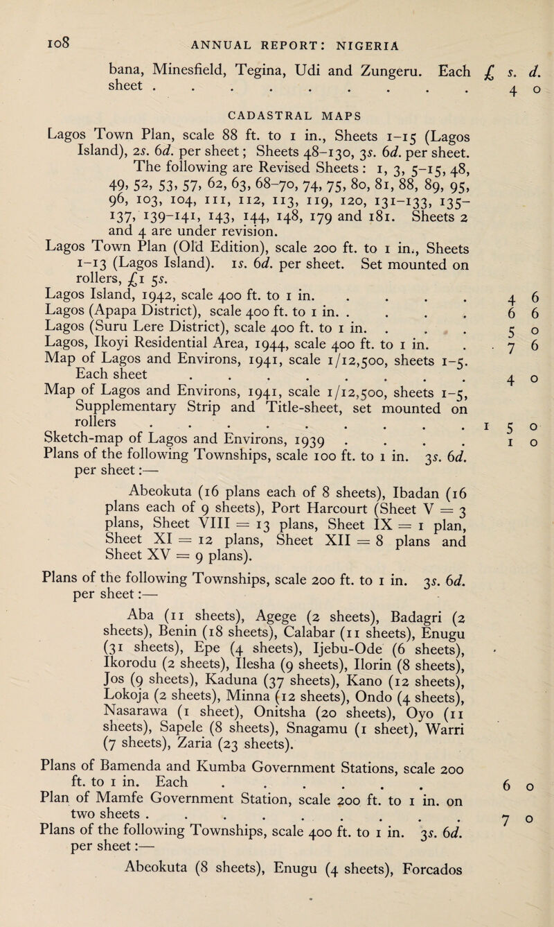 io8 bana, Minesfield, Tegina, Udi and Zungeru. Each jC s, d. sheet.ac CADASTRAL MAPS Lagos Town Plan, scale 88 ft. to i in., Sheets 1-15 (Lagos Island), 2^. 6d. per sheet; Sheets 48-130, 35. 6d. per sheet. The following are Revised Sheets : 1, 3, 5-15, 48, 49> 52> 53> 57> 62, 63> 68-70, 74, 75, 80, 81, 88, 89, 95, 96, 103, 104, hi, 112, 113, 119, 120, 131-133, 135- J37) I39_I4I» x43> J44> H8> x79 and 181. Sheets 2 and 4 are under revision. Lagos Town Plan (Old Edition), scale 200 ft. to 1 in,, Sheets 1-13 (Lagos Island), is. 6d. per sheet. Set mounted on rollers, £1 5s. Lagos Island, 1942, scale 400 ft. to 1 in. Lagos (Apapa District), scale 400 ft. to 1 in. . Lagos (Suru Lere District), scale 400 ft. to 1 in. . Lagos, Ikoyi Residential Area, 1944, scale 400 ft. to 1 in. Map of Lagos and Environs, 1941, scale 1/12x00, sheets 1 -c. Each sheet . . . . . . . Map of Lagos and Environs, 1941, scale 1/12,500, sheets 1-5, Supplementary Strip and Title-sheet, set mounted on rollers . . .. Sketch-map of Lagos and Environs, 1939 Plans of the following Townships, scale 100 ft. to 1 in. 35. 6d. per sheet:— Abeokuta (16 plans each of 8 sheets), Ibadan (16 plans each of 9 sheets), Port Harcourt (Sheet V = 3 plans, Sheet VIII = 13 plans, Sheet IX = 1 plan, Sheet XI = 12 plans, Sheet XII = 8 plans and Sheet XV = 9 plans). Plans of the following Townships, scale 200 ft. to 1 in. 35. 6d. per sheet:— Aba (11 sheets), Agege (2 sheets), Badagri (2 sheets), Benin (18 sheets), Calabar (11 sheets), Enugu (31 sheets), Epe (4 sheets), Ijebu-Ode (6 sheets), Ikorodu (2 sheets), Ilesha (9 sheets), Ilorin (8 sheets), Jos (9 sheets), Kaduna (37 sheets), Kano (12 sheets), Lokoja (2 sheets), Minna (12 sheets), Ondo (4 sheets), Nasarawa (1 sheet), Onitsha (20 sheets), Oyo (11 sheets), Sapele (8 sheets), Snagamu (1 sheet), Warri (7 sheets), Zaria (23 sheets). Plans of Bamenda and Kumba Government Stations, scale 200 ft. to 1 in. Each . ..... Plan of Mamfe Government Station, scale 200 ft. to 1 in. on two sheets ......... Plans of the following Townships, scale 400 ft. to 1 in. 35. 6d. per sheet:— Abeokuta (8 sheets), Enugu (4 sheets), Forcados 4 6 6 6 5 o 7 6 4 o 1 5 o 1 o 6 o 7 o