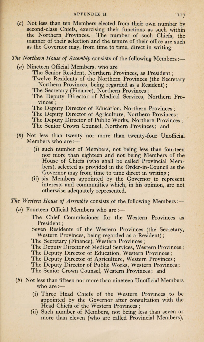 (c) Not less than ten Members elected from their own number by second-class Chiefs, exercising their functions as such within the Northern Provinces. The number of such Chiefs, the manner of their selection and the tenure of their office are such as the Governor may, from time to time, direct in writing. The Northern House of Assembly consists of the following Members:— (a) Nineteen Official Members, who are The Senior Resident, Northern Provinces, as President; Twelve Residents of the Northern Provinces (the Secretary Northern Provinces, being regarded as a Resident); The Secretary (Finance), Northern Provinces; The Deputy Director of Medical Services, Northern Pro¬ vinces ; The Deputy Director of Education, Northern Provinces; The Deputy Director of Agriculture, Northern Provinces ; The Deputy Director of Public Works, Northern Provinces; The Senior Crown Counsel, Northern Provinces; and (b) Not less than twenty nor more than twenty-four Unofficial Members who are:— (i) such number of Members, not being less than fourteen nor more than eighteen and not being Members of the House of Chiefs (who shall be called Provincial Mem¬ bers), selected as provided in the Order-in-Council as the Governor may from time to time direct in writing ; (ii) six Members appointed by the Governor to represent interests and communities which, in his opinion, are not otherwise adequately represented. The Western House of Assembly consists of the following Members :— {a) Fourteen Official Members who are:— The Chief Commissioner for the Western Provinces as President; Seven Residents of the Western Provinces (the Secretary, Western Provinces, being regarded as a Resident); The Secretary (Finance), Western Provinces; The Deputy Director of Medical Services, Western Provinces ; The Deputy Director of Education, Western Provinces; The Deputy Director of Agriculture, Western Provinces ; The Deputy Director of Public Works, Western Provinces; The Senior Crown Counsel, Western Provinces; and (b) Not less than fifteen nor more than nineteen Unofficial Members who are:— (i) Three Head Chiefs of the Western Provinces to be appointed by the Governor after consultation with the Head Chiefs of the Western Provinces; (ii) Such number of Members, not being less than seven or more than eleven (who are called Provincial Members),
