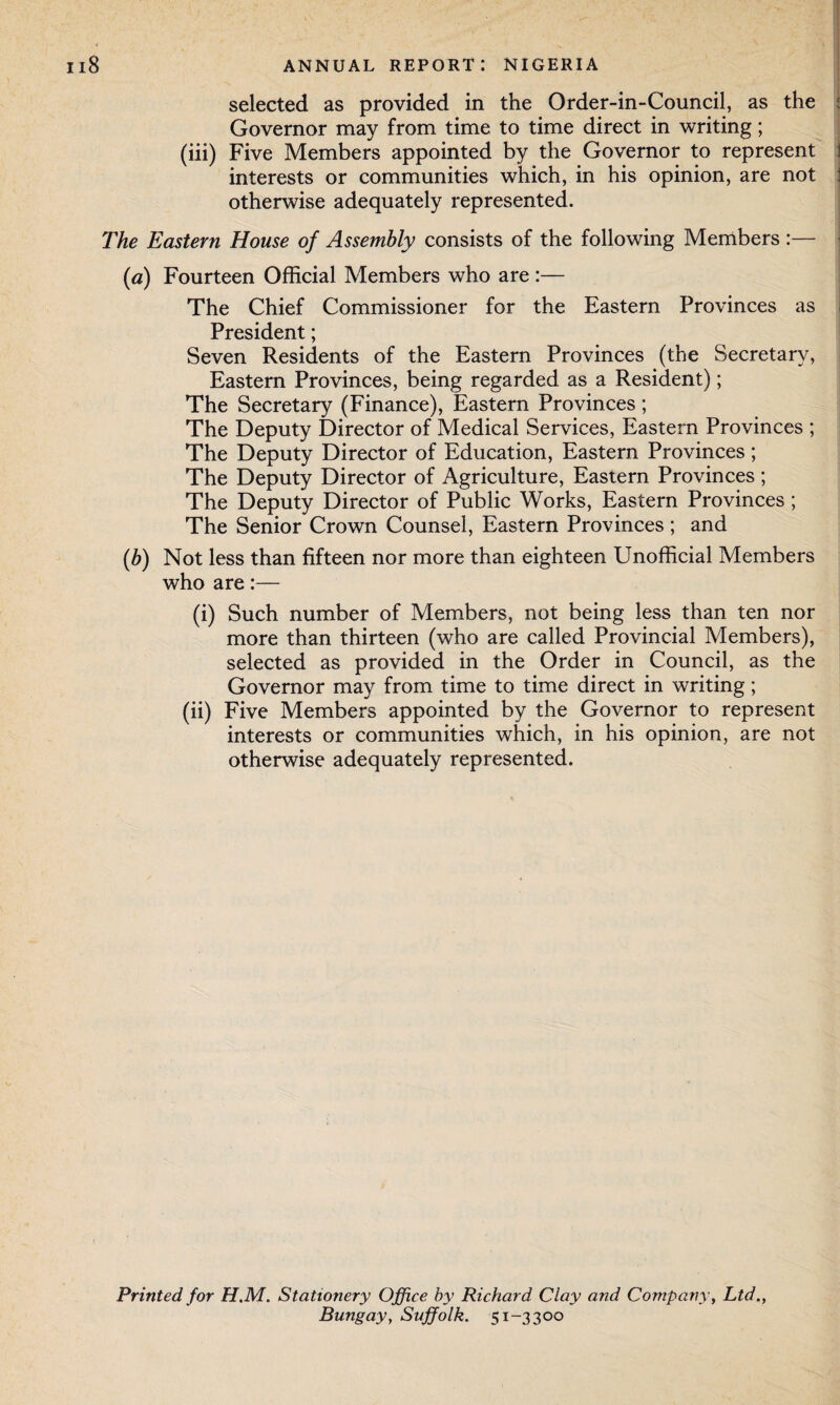 selected as provided in the Order-in-Council, as the Governor may from time to time direct in writing; (iii) Five Members appointed by the Governor to represent interests or communities which, in his opinion, are not otherwise adequately represented. The Eastern House of Assembly consists of the following Members :— (a) Fourteen Official Members who are :— The Chief Commissioner for the Eastern Provinces as President; Seven Residents of the Eastern Provinces (the Secretary, Eastern Provinces, being regarded as a Resident); The Secretary (Finance), Eastern Provinces; The Deputy Director of Medical Services, Eastern Provinces ; The Deputy Director of Education, Eastern Provinces; The Deputy Director of Agriculture, Eastern Provinces ; The Deputy Director of Public Works, Eastern Provinces ; The Senior Crown Counsel, Eastern Provinces; and (b) Not less than fifteen nor more than eighteen Unofficial Members who are:— (i) Such number of Members, not being less than ten nor more than thirteen (who are called Provincial Members), selected as provided in the Order in Council, as the Governor may from time to time direct in writing; (ii) Five Members appointed by the Governor to represent interests or communities which, in his opinion, are not otherwise adequately represented. Printed for H.M. Stationery Office by Richard Clay and Company, Ltd., Bungay, Suffolk. 51-3300