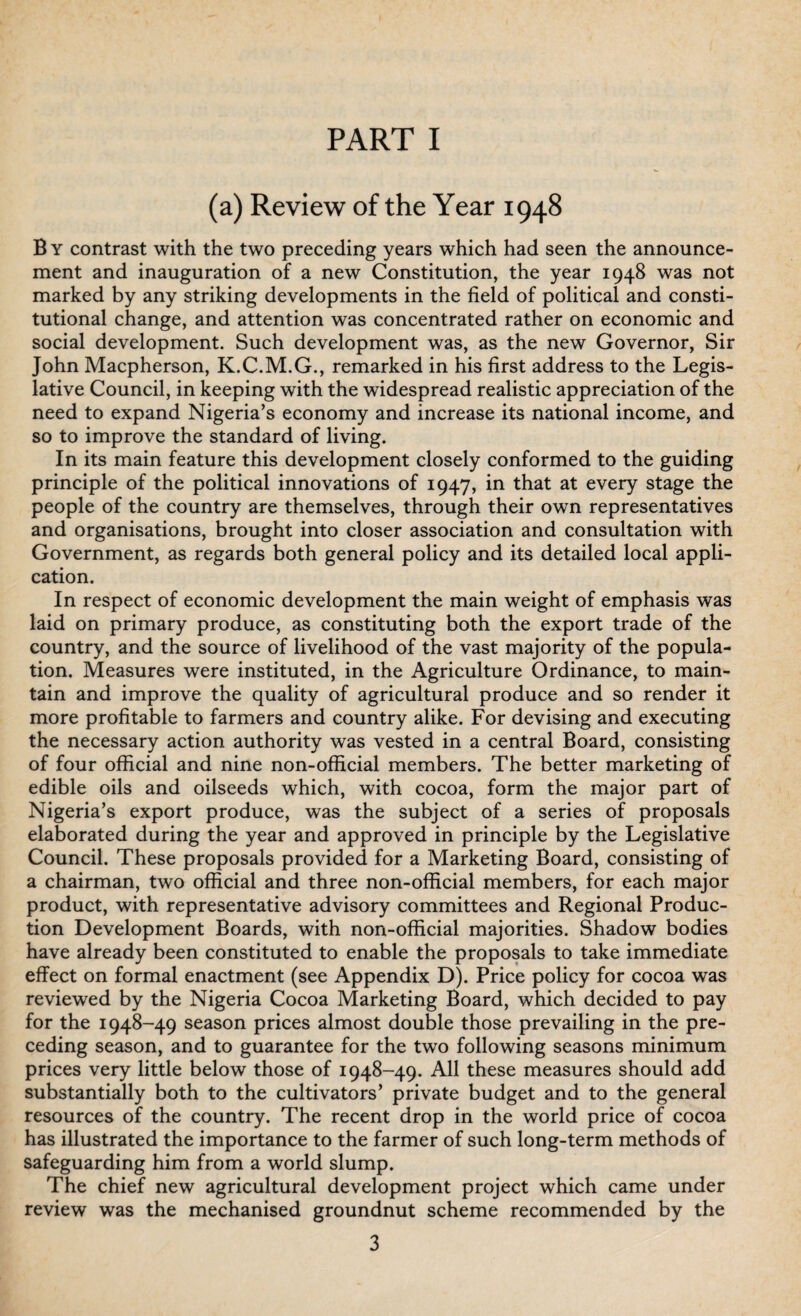 PART I (a) Review of the Year 1948 B y contrast with the two preceding years which had seen the announce¬ ment and inauguration of a new Constitution, the year 1948 was not marked by any striking developments in the field of political and consti¬ tutional change, and attention was concentrated rather on economic and social development. Such development was, as the new Governor, Sir John Macpherson, K.C.M.G., remarked in his first address to the Legis¬ lative Council, in keeping with the widespread realistic appreciation of the need to expand Nigeria’s economy and increase its national income, and so to improve the standard of living. In its main feature this development closely conformed to the guiding principle of the political innovations of 1947, in that at every stage the people of the country are themselves, through their own representatives and organisations, brought into closer association and consultation with Government, as regards both general policy and its detailed local appli¬ cation. In respect of economic development the main weight of emphasis was laid on primary produce, as constituting both the export trade of the country, and the source of livelihood of the vast majority of the popula¬ tion. Measures were instituted, in the Agriculture Ordinance, to main¬ tain and improve the quality of agricultural produce and so render it more profitable to farmers and country alike. For devising and executing the necessary action authority was vested in a central Board, consisting of four official and nine non-official members. The better marketing of edible oils and oilseeds which, with cocoa, form the major part of Nigeria’s export produce, was the subject of a series of proposals elaborated during the year and approved in principle by the Legislative Council. These proposals provided for a Marketing Board, consisting of a chairman, two official and three non-official members, for each major product, with representative advisory committees and Regional Produc¬ tion Development Boards, with non-official majorities. Shadow bodies have already been constituted to enable the proposals to take immediate effect on formal enactment (see Appendix D). Price policy for cocoa was reviewed by the Nigeria Cocoa Marketing Board, which decided to pay for the 1948-49 season prices almost double those prevailing in the pre¬ ceding season, and to guarantee for the twTo following seasons minimum prices very little below those of 1948-49. All these measures should add substantially both to the cultivators’ private budget and to the general resources of the country. The recent drop in the world price of cocoa has illustrated the importance to the farmer of such long-term methods of safeguarding him from a world slump. The chief new agricultural development project which came under review was the mechanised groundnut scheme recommended by the