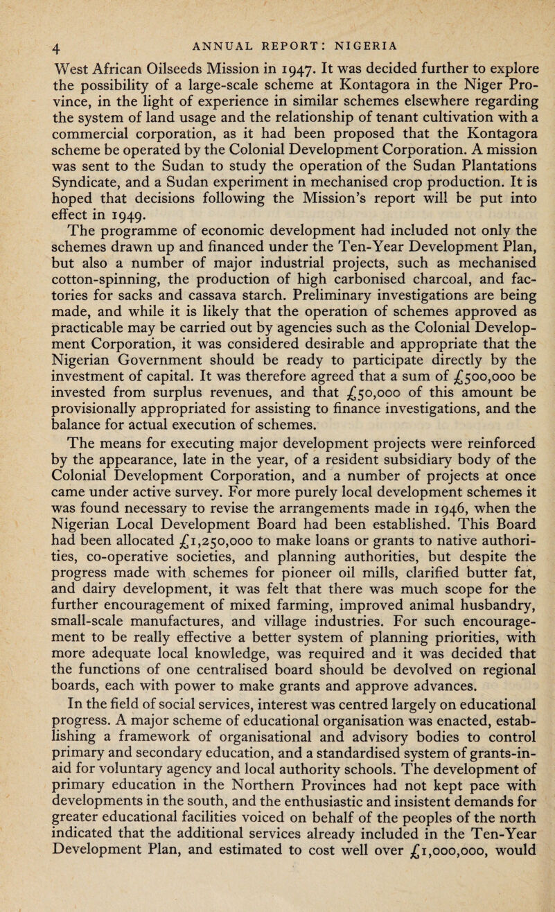 West African Oilseeds Mission in 1947. It was decided further to explore the possibility of a large-scale scheme at Kontagora in the Niger Pro¬ vince, in the light of experience in similar schemes elsewhere regarding the system of land usage and the relationship of tenant cultivation with a commercial corporation, as it had been proposed that the Kontagora scheme be operated by the Colonial Development Corporation. A mission was sent to the Sudan to study the operation of the Sudan Plantations Syndicate, and a Sudan experiment in mechanised crop production. It is hoped that decisions following the Mission’s report will be put into effect in 1949. The programme of economic development had included not only the schemes drawn up and financed under the Ten-Year Development Plan, but also a number of major industrial projects, such as mechanised cotton-spinning, the production of high carbonised charcoal, and fac¬ tories for sacks and cassava starch. Preliminary investigations are being made, and while it is likely that the operation of schemes approved as practicable may be carried out by agencies such as the Colonial Develop¬ ment Corporation, it was considered desirable and appropriate that the Nigerian Government should be ready to participate directly by the investment of capital. It was therefore agreed that a sum of £500,000 be invested from surplus revenues, and that £50,000 of this amount be provisionally appropriated for assisting to finance investigations, and the balance for actual execution of schemes. The means for executing major development projects were reinforced by the appearance, late in the year, of a resident subsidiary body of the Colonial Development Corporation, and a number of projects at once came under active survey. For more purely local development schemes it was found necessary to revise the arrangements made in 1946, when the Nigerian Local Development Board had been established. This Board had been allocated £1,250,000 to make loans or grants to native authori¬ ties, co-operative societies, and planning authorities, but despite the progress made with schemes for pioneer oil mills, clarified butter fat, and dairy development, it was felt that there was much scope for the further encouragement of mixed farming, improved animal husbandry, small-scale manufactures, and village industries. For such encourage¬ ment to be really effective a better system of planning priorities, with more adequate local knowledge, was required and it was decided that the functions of one centralised board should be devolved on regional boards, each with power to make grants and approve advances. In the field of social services, interest was centred largely on educational progress. A major scheme of educational organisation was enacted, estab¬ lishing a framework of organisational and advisory bodies to control primary and secondary education, and a standardised system of grants-in- aid for voluntary agency and local authority schools. The development of primary education in the Northern Provinces had not kept pace with developments in the south, and the enthusiastic and insistent demands for greater educational facilities voiced on behalf of the peoples of the north indicated that the additional services already included in the Ten-Year Development Plan, and estimated to cost well over £1,000,000, would