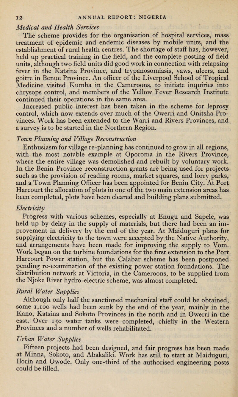 Medical and Health Services The scheme provides for the organisation of hospital services, mass treatment of epidemic and endemic diseases by mobile units, and the establishment of rural health centres. The shortage of staff has, however, held up practical training in the field, and the complete posting of field units, although two field units did good work in connection with relapsing fever in the Katsina Province, and trypanosomiasis, yaws, ulcers, and goitre in Benue Province. An officer of the Liverpool School of Tropical Medicine visited Kumba in the Cameroons, to initiate inquiries into chrysops control, and members of the Yellow Fever Research Institute continued their operations in the same area. Increased public interest has been taken in the scheme for leprosy control, which now extends over much of the Owerri and Onitsha Pro¬ vinces. Work has been extended to the Warri and Rivers Provinces, and a survey is to be started in the Northern Region. Town Planning and Village Reconstruction Enthusiasm for village re-planning has continued to grow in all regions, with the most notable example at Opororna in the Rivers Province, where the entire village was demolished and rebuilt by voluntary work. In the Benin Province reconstruction grants are being used for projects such as the provision of reading rooms, market squares, and lorry parks, and a Town Planning Officer has been appointed for Benin City. At Port Harcourt the allocation of plots in one of the two main extension areas has been completed, plots have been cleared and building plans submitted. Electricity Progress with various schemes, especially at Enugu and Sapele, was held up by delay in the supply of materials, but there had been an im¬ provement in delivery by the end of the year. At Maiduguri plans for supplying electricity to the town were accepted by the Native Authority, and arrangements have been made for improving the supply to Vom. Work began on the turbine foundations for the first extension to the Port Harcourt Power station, but the Calabar scheme has been postponed pending re-examination of the existing power station foundations. The distribution network at Victoria, in the Cameroons, to be supplied from the Njoke River hydro-electric scheme, was almost completed. Rural Water Supplies Although only half the sanctioned mechanical staff could be obtained, some 1,100 wells had been sunk by the end of the year, mainly in the Kano, Katsina and Sokoto Provinces in the north and in Owerri in the east. Over 150 water tanks were completed, chiefly in the Western Provinces and a number of wells rehabilitated. Urban Water Supplies Fifteen projects had been designed, and fair progress has been made at Minna, Sokoto, and Abakaliki. Work has still to start at Maiduguri, Ilorin and Owode. Only one-third of the authorised engineering posts could be filled.