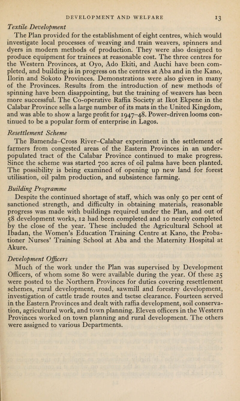 J3 Textile Development The Plan provided for the establishment of eight centres, which would investigate local processes of weaving and train weavers, spinners and dyers in modern methods of production. They were also designed to produce equipment for trainees at reasonable cost. The three centres for the Western Provinces, at Oyo, Ado Ekiti, and Auchi have been com¬ pleted, and building is in progress on the centres at Aba and in the Kano, Ilorin and Sokoto Provinces. Demonstrations were also given in many of the Provinces. Results from the introduction of new methods of spinning have been disappointing, but the training of weavers has been more successful. The Co-operative Raffia Society at Ikot Ekpene in the Calabar Province sells a large number of its mats in the United Kingdom, and was able to show a large profit for 1947-48. Power-driven looms con¬ tinued to be a popular form of enterprise in Lagos. Resettlement Scheme The Bamenda-Cross River-Calabar experiment in the settlement of farmers from congested areas of the Eastern Provinces in an under¬ populated tract of the Calabar Province continued to make progress. Since the scheme was started 700 acres of oil palms have been planted. The possibility is being examined of opening up new land for forest utilisation, oil palm production, and subsistence farming. Building Programme Despite the continued shortage of staff, which was only 50 per cent of sanctioned strength, and difficulty in obtaining materials, reasonable progress was made with buildings required under the Plan, and out of 58 development works, 12 had been completed and 10 nearly completed by the close of the year. These included the Agricultural School at Ibadan, the Women’s Education Training Centre at Kano, the Proba¬ tioner Nurses’ Training School at Aba and the Maternity Hospital at Akure. Development Officers Much of the work under the Plan was supervised by Development Officers, of whom some 80 were available during the year. Of these 25 were posted to the Northern Provinces for duties covering resettlement schemes, rural development, road, sawmill and forestry development, investigation of cattle trade routes and tsetse clearance. Fourteen served in the Eastern Provinces and dealt with raffia development, soil conserva¬ tion, agricultural work, and town planning. Eleven officers in the Western Provinces worked on town planning and rural development. The others were assigned to various Departments.