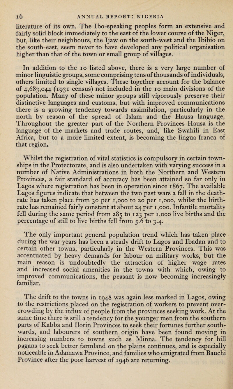 literature of its own. The Ibo-speaking peoples form an extensive and fairly solid block immediately to the east of the lower course of the Niger, but, like their neighbours, the Ijaw on the south-west and the Ibibio on the south-east, seem never to have developed any political organisation higher than that of the town or small group of villages. In addition to the io listed above, there is a very large number of minor linguistic groups, some comprising tens of thousands of individuals, others limited to single villages. These together account for the balance of 4,683,044 (1931 census) not included in the 10 main divisions of the population. Many of these minor groups still vigorously preserve their distinctive languages and customs, but with improved communications there is a growing tendency towards assimilation, particularly in the north by reason of the spread of Islam and the Hausa language. Throughout the greater part of the Northern Provinces Hausa is the language of the markets and trade routes, and, like Swahili in East Africa, but to a more limited extent, is becoming the lingua franca of that region. Whilst the registration of vital statistics is compulsory in certain town¬ ships in the Protectorate, and is also undertaken with varying success in a number of Native Administrations in both the Northern and Western Provinces, a fair standard of accuracy has been attained so far only in Lagos where registration has been in operation since 1867. The available Lagos figures indicate that between the two past wars a fall in the death- rate has taken place from 30 per 1,000 to 20 per 1,000, whilst the birth¬ rate has remained fairly constant at about 24 per 1,000. Infantile mortality fell during the same period from 285 to 123 per 1,000 live births and the percentage of still to live births fell from 5.6 to 3.4. The only important general population trend which has taken place during the war years has been a steady drift to Lagos and Ibadan and to certain other towns, particularly in the Western Provinces. This was accentuated by heavy demands for labour on military works, but the main reason is undoubtedly the attraction of higher wage rates and increased social amenities in the towns with which, owing to improved communications, the peasant is now becoming increasingly familiar. The drift to the towns in 1948 was again less marked in Lagos, owing to the restrictions placed on the registration of workers to prevent over¬ crowding by the influx of people from the provinces seeking work. At the same time there is still a tendency for the younger men from the southern parts of Kabba and Ilorin Provinces to seek their fortunes further south¬ wards, and labourers of southern origin have been found moving in increasing numbers to towns such as Minna. The tendency for hill pagans to seek better farmland on the plains continues, and is especially noticeable in Adamawa Province, and families who emigrated from Bauchi Province after the poor harvest of 1946 are returning.