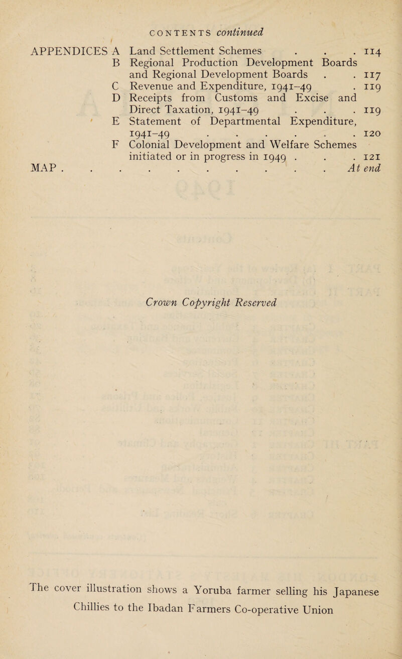 contents continued APPENDICES A Land Settlement Schemes . . .114 B Regional Production Development Boards and Regional Development Boards . .117 C Revenue and Expenditure, 1941-49 . 119 D Receipts from Customs and Excise and Direct Taxation, 1941-49 . . . 119 E Statement of Departmental Expenditure, 1941-49 ...... 120 F Colonial Development and Welfare Schemes initiated or in progress in 1949 . . . 121 MAP . . . . . . . . . .At end Crown Copyright Reserved The cover illustration shows a Yoruba farmer selling his Japanese Chillies to the Ibadan Farmers Co-operative Union