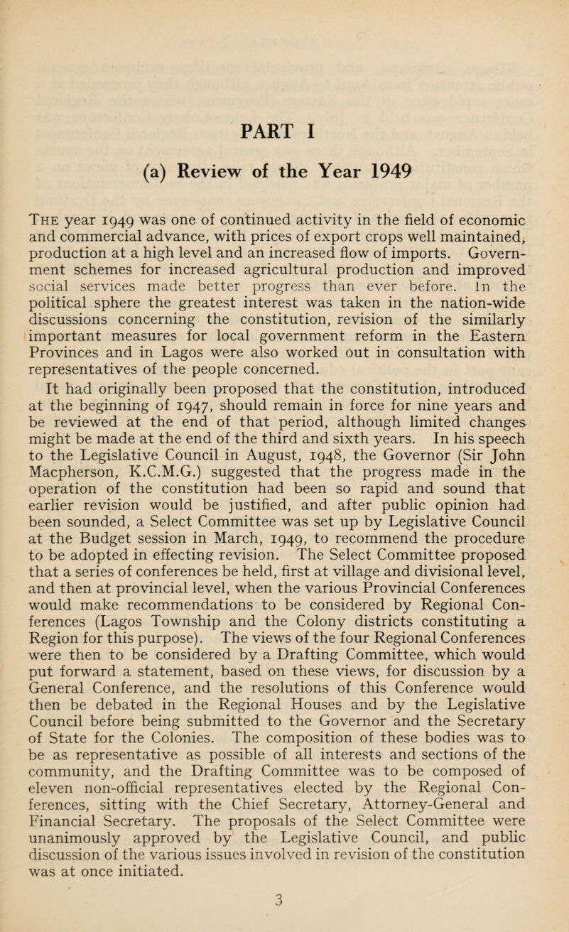 (a) Review of the Year 1949 The year 1949 was one of continued activity in the field of economic and commercial advance, with prices of export crops well maintained, production at a high level and an increased flow of imports. Govern¬ ment schemes for increased agricultural production and improved social services made better progress than ever before. In the political sphere the greatest interest was taken in the nation-wide discussions concerning the constitution, revision of the similarly important measures for local government reform in the Eastern Provinces and in Lagos were also worked out in consultation with representatives of the people concerned. It had originally been proposed that the constitution, introduced at the beginning of 1947, should remain in force for nine years and be reviewed at the end of that period, although limited changes might be made at the end of the third and sixth years. In his speech to the Legislative Council in August, 1948, the Governor (Sir John Macpherson, K.C.M.G.) suggested that the progress made in the operation of the constitution had been so rapid and sound that earlier revision would be justified, and after public opinion had been sounded, a Select Committee was set up by Legislative Council at the Budget session in March, 1949, to recommend the procedure to be adopted in effecting revision. The Select Committee proposed that a series of conferences be held, first at village and divisional level, and then at provincial level, when the various Provincial Conferences would make recommendations to be considered by Regional Con¬ ferences (Lagos Township and the Colony districts constituting a Region for this purpose). The views of the four Regional Conferences were then to be considered by a Drafting Committee, which would put forward a statement, based on these views, for discussion by a General Conference, and the resolutions of this Conference would then be debated in the Regional Houses and by the Legislative Council before being submitted to the Governor and the Secretary of State for the Colonies. The composition of these bodies was to be as representative as possible of all interests and sections of the community, and the Drafting Committee was to be composed of eleven non-official representatives elected by the Regional Con¬ ferences, sitting with the Chief Secretary, Attorney-General and Financial Secretary. The proposals of the Select Committee were unanimously approved by the Legislative Council, and public discussion of the various issues involved in revision of the constitution was at once initiated.