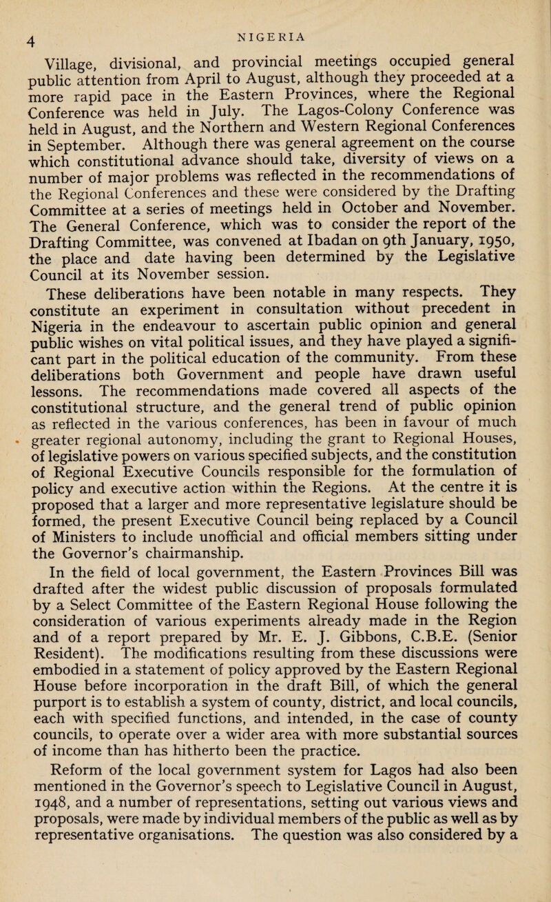 Village, divisional, and provincial meetings occupied general public attention from April to August, although they proceeded at a more rapid pace in the Eastern Provinces, where the Regional Conference was held in July. The Lagos-Colony Conference was held in August, and the Northern and Western Regional Conferences in September. Although there was general agreement on the course which constitutional advance should take, diversity of views on a number of major problems was reflected in the recommendations of the Regional Conferences and these were considered by the Drafting Committee at a series of meetings held in October and November. The General Conference, which was to consider the report of the Drafting Committee, was convened at Ibadan on 9th January, 1950, the place and date having been determined by the Legislative Council at its November session. These deliberations have been notable in many respects. They constitute an experiment in consultation without precedent in Nigeria in the endeavour to ascertain public opinion and general public wishes on vital political issues, and they have played a signifi¬ cant part in the political education of the community. From these deliberations both Government and people have drawn useful lessons. The recommendations made covered all aspects of the constitutional structure, and the general trend of public opinion as reflected in the various conferences, has been in favour of much • greater regional autonomy, including the grant to Regional Houses, of legislative powers on various specified subjects, and the constitution of Regional Executive Councils responsible for the formulation of policy and executive action within the Regions. At the centre it is proposed that a larger and more representative legislature should be formed, the present Executive Council being replaced by a Council of Ministers to include unofficial and official members sitting under the Governor’s chairmanship. In the field of local government, the Eastern Provinces Bill was drafted after the widest public discussion of proposals formulated by a Select Committee of the Eastern Regional House following the consideration of various experiments already made in the Region and of a report prepared by Mr. E. J. Gibbons, C.B.E. (Senior Resident). The modifications resulting from these discussions were embodied in a statement of policy approved by the Eastern Regional House before incorporation in the draft Bill, of which the general purport is to establish a system of county, district, and local councils, each with specified functions, and intended, in the case of county councils, to operate over a wider area with more substantial sources of income than has hitherto been the practice. Reform of the local government system for Lagos had also been mentioned in the Governor’s speech to Legislative Council in August, 1948, and a number of representations, setting out various views and proposals, were made by individual members of the public as well as by representative organisations. The question was also considered by a