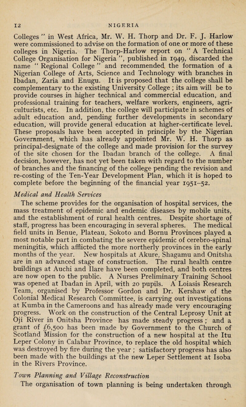 Colleges ” in West Africa, Mr. W. H. Thorp and Dr. F. J. Harlow were commissioned to advise on the formation of one or more of these colleges in Nigeria. The Thorp-Harlow report on “A Technical College Organisation for Nigeria ”, published in 1949, discarded the name “ Regional College  and recommended the formation of a Nigerian College of Arts, Science and Technology with branches in Ibadan, Zaria and Enugu. It is proposed that the college shall be complementary to the existing University College ; its aim will be to provide courses in higher technical and commercial education, and professional training for teachers, welfare workers, engineers, agri¬ culturists, etc. In addition, the college will participate in schemes of adult education and, pending further developments in secondary education, will provide general education at higher-certificate level. These proposals have been accepted in principle by the Nigerian Government, which has already appointed Mr. W. H. Thorp as principal-designate of the college and made provision for the survey of the site chosen for the Ibadan branch of the college. A final decision, however, has not yet been taken with regard to the number of branches and the financing of the college pending the revision and re-costing of the Ten-Year Development Plan, which it is hoped to complete before the beginning of the financial year 1951-52. Medical and Health Services The scheme provides for the organisation of hospital services, the mass treatment of epidemic and endemic diseases by mobile units, and the establishment of rural health centres. Despite shortage of staff, progress has been encouraging in several spheres. The medical field units in Benue, Plateau, Sokoto and Bornu Provinces played a most notable part in combating the severe epidemic of cerebro-spinal meningitis, which afflicted the more northerly provinces in the early months of the year. New hospitals at Akure, Shagamu and Onitsha are in an advanced stage of construction. The rural health centre buildings at Auchi and Ilare have been completed, and both centres are now open to the public. A Nurses Preliminary Training School was opened at Ibadan in April, with 20 pupils. A Loiasis Research Team, organised by Professor Gordon and Dr. Kershaw of the Colonial Medicai Research Committee, is carrying out investigations at Kumba in the Cameroons and has already made very encouraging progress. Work on the construction of the Central Leprosy Unit at Oji River in Onitsha Province has made steady progress ; and a grant of £6,500 has been made by Government to the Church of Scotland Mission for the construction of a new hospital at the Itu Leper Colony in Calabar Province, to replace the old hospital which was destroyed by fire during the year ; satisfactory progress has also been made with the buildings at the new Leper Settlement at Isoba in the Rivers Province. Town Planning and Village Reconstruction The organisation of town planning is being undertaken through