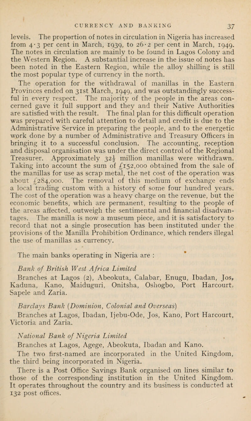 levels. The proportion of notes in circulation in Nigeria has increased from 4-3 per cent in March, 1939, to 26*2 per cent in March, 1949. The notes in circulation are mainly to be found in Lagos Colony and the Western Region. A substantial increase in the issue of notes has been noted in the Eastern Region, while the alloy shilling is still the most popular type of currency in the north. The operation for the withdrawal of manillas in the Eastern Provinces ended on 31st March, 1949, and was outstandingly success¬ ful in every respect. The majority of the people in the areas con¬ cerned gave it full support and they and their Native Authorities are satisfied with the result. The final plan for this difficult operation was prepared with careful attention to detail and credit is due to the Administrative Service in preparing the people, and to the energetic work done by a number of Administrative and Treasury Officers in bringing it to a successful conclusion. The accounting, reception and disposal organisation was under the direct control of the Regional Treasurer. Approximately 32J million manillas were withdrawn. Taking into account the sum of £152,000 obtained from the sale of the manillas for use as scrap metal, the net cost of the operation was about £284,000. The removal of this medium of exchange ends a local trading custom with a history of some four hundred years. The cost of the operation was a heavy charge on the revenue, but the economic benefits, which are permanent, resulting to the people of the areas affected, outweigh the sentimental and financial disadvan¬ tages. The manilla is now a museum piece, and it is satisfactory to record that not a single prosecution has been instituted under the provisions of the Manilla Prohibition Ordinance, which renders illegal the use of manillas as currency. The main banks operating in Nigeria are : Bank of British West Africa Limited Branches at Lagos (2), Abeokuta, Calabar, Enugu, Ibadan, Jos, Kaduna, Kano, Maiduguri, Onitsha, Oshogbo, Port Harcourt, Sapele and Zaria. Barclays Bank (Dominion, Colonial and Overseas) Branches at Lagos, Ibadan, Ijebu-Ode, Jos, Kano, Port Harcourt, Victoria and Zaria. National Bank of Nigeria Limited Branches at Lagos, Agege, Abeokuta, Ibadan and Kano. The two first-named are incorporated in the United Kingdom, the third being incorporated in Nigeria. There is a Post Office Savings Bank organised on lines similar to those of the corresponding institution in the United Kingdom. It operates throughout the country and its business is conducted at 132 post offices.