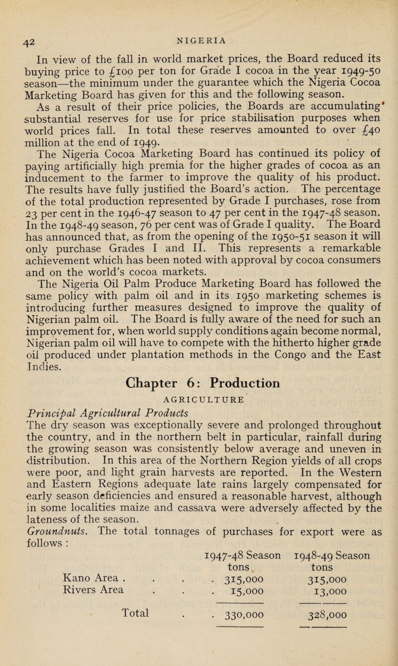 In view of the fall in world market prices, the Board reduced its buying price to £100 per ton for Grade I cocoa in the year 1949-50 season—the minimum under the guarantee which the Nigeria Cocoa Marketing Board has given for this and the following season. As a result of their price policies, the Boards are accumulating substantial reserves for use for price stabilisation purposes when world prices fall. In total these reserves amounted to over £40 million at the end of 1949. The Nigeria Cocoa Marketing Board has continued its policy of paying artificially high premia for the higher grades of cocoa as an inducement to the farmer to improve the quality of his product. The results have fully justified the Board’s action. The percentage of the total production represented by Grade I purchases, rose from 23 per cent in the 1946-47 season to 47 per cent in the 1947-48 season. In the 1948-49 season, 76 per cent was of Grade I quality. The Board has announced that, as from the opening of the 1950-51 season it will only purchase Grades I and II. This represents a remarkable achievement which has been noted with approval by cocoa consumers and on the world’s cocoa markets. The Nigeria Oil Palm Produce Marketing Board has followed the same policy with palm oil and in its 1950 marketing schemes is introducing further measures designed to improve the quality of Nigerian palm oil. The Board is fully aware of the need for such an improvement for, when world supply conditions again become normal, Nigerian palm oil will have to compete with the hitherto higher grade oil produced under plantation methods in the Congo and the East Indies. Chapter 6: Production AGRICULTURE Principal Agricultural Products The dry season was exceptionally severe and prolonged throughout the country, and in the northern belt in particular, rainfall during the growing season was consistently below average and uneven in distribution. In this area of the Northern Region yields of all crops were poor, and light grain harvests are reported. In the Western and Eastern Regions adequate late rains largely compensated for early season deficiencies and ensured a reasonable harvest, although in some localities maize and cassava were adversely affected by the lateness of the season. Groundnuts. The total tonnages of purchases for export were as follows : Kano Area . Rivers Area 1947-48 Season tons . 315,000 15,000 1948-49 Season tons 315,000 13,000 Total 330,000 328,000