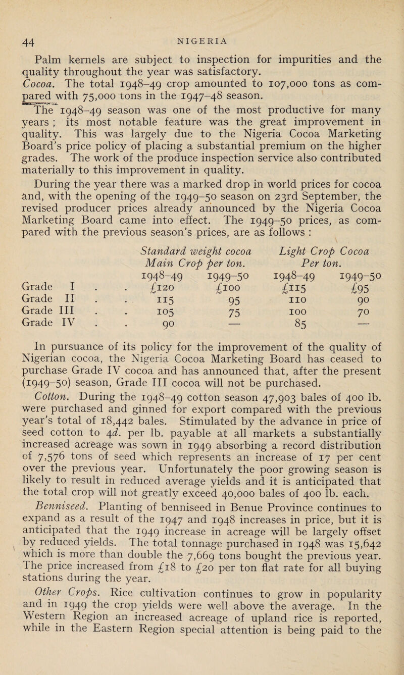 Palm kernels are subject to inspection for impurities and the quality throughout the year was satisfactory. Cocoa. The total 1948-49 crop amounted to 107,000 tons as com¬ pared with 75,000 tons in the 1947-48 season. The 1948-49 season was one of the most productive for many years ; its most notable feature was the great improvement in quality. This was largely due to the Nigeria Cocoa Marketing Board’s price policy of placing a substantial premium on the higher grades. The work of the produce inspection service also contributed materially to this improvement in quality. During the year there was a marked drop in world prices for cocoa and, with the opening of the 1949-50 season on 23rd September, the revised producer prices already announced by the Nigeria Cocoa Marketing Board came into effect. The 1949-50 prices, as com¬ pared with the previous season’s prices, are as follows : Standard weight cocoa Light Crop Cocoa Main Crop per ton. Per ton. 1948-49 1949-50 1948-49 1949-50 Grade I . £120 £100 £n5 £95 Grade II . 115 95 no 90 Grade Ill 105 75 100 70 Grade IV . 90 85 In pursuance of its policy for the improvement of the quality of Nigerian cocoa, the Nigeria Cocoa Marketing Board has ceased to purchase Grade IV cocoa and has announced that, after the present (1949-50) season, Grade III cocoa will not be purchased. Cotton. During the 1948-49 cotton season 47,903 bales of 400 lb. were purchased and ginned for export compared with the previous year’s total of 18,442 bales. Stimulated by the advance in price of seed cotton to 4d. per lb. payable at all markets a substantially increased acreage was sown in 1949 absorbing a record distribution of 7>576 tons of seed which represents an increase of 17 per cent over the previous year. Unfortunately the poor growing season is likely to result in reduced average yields and it is anticipated that the total crop will not greatly exceed 40,000 bales of 400 lb. each. Benniseed. Planting of benniseed in Benue Province continues to expand as a result of the 1947 and 1948 increases in price, but it is anticipated that the 1949 increase in acreage will be largely offset by reduced yields. The total tonnage purchased in 1948 was 15,642 which is more than double the 7,669 tons bought the previous year. The price increased from £18 to £20 per ton flat rate for all buying stations during the year. Other Crops. Rice cultivation continues to grow in popularity and in 1949 the crop yields were well above the average. In the Western Region an increased acreage of upland rice is reported, while in the Eastern Region special attention is being paid to the