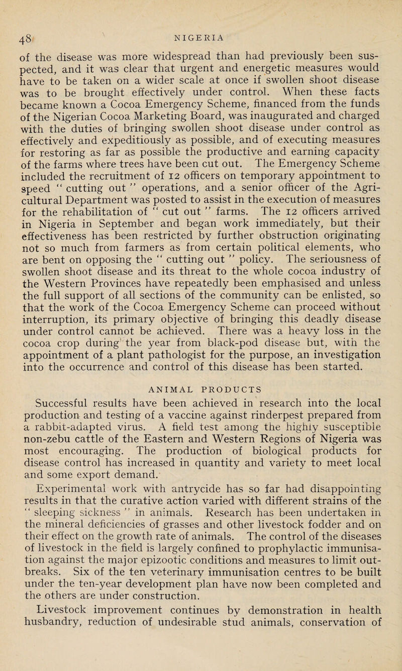 of the disease was more widespread than had previously been sus¬ pected, and it was clear that urgent and energetic measures would have to be taken on a wider scale at once if swollen shoot disease was to be brought effectively under control. When these facts became known a Cocoa Emergency Scheme, financed from the funds of the Nigerian Cocoa Marketing Board, was inaugurated and charged with the duties of bringing swollen shoot disease under control as effectively and expeditiously as possible, and of executing measures for restoring as far as possible the productive and earning capacity of the farms where trees have been cut out. The Emergency Scheme included the recruitment of 12 officers on temporary appointment to speed “ cutting out ” operations, and a senior officer of the Agri¬ cultural Department was posted to assist in the execution of measures for the rehabilitation of “ cut out ” farms. The 12 officers arrived in Nigeria in September and began work immediately, but their effectiveness has been restricted by further obstruction originating not so much from farmers as from certain political elements, who are bent on opposing the “ cutting out ” policy. The seriousness of swollen shoot disease and its threat to the whole cocoa industry of the Western Provinces have repeatedly been emphasised and unless the full support of all sections of the community can be enlisted, so that the work of the Cocoa Emergency Scheme can proceed without interruption, its primary objective of bringing this deadly disease under control cannot be achieved. There was a heavy loss in the cocoa crop during the year from black-pod disease but, with the appointment of a plant pathologist for the purpose, an investigation into the occurrence and control of this disease has been started. ANIMAL PRODUCTS Successful results have been achieved in research into the local production and testing of a vaccine against rinderpest prepared from a rabbit-adapted virus. A field test among the highly susceptible non-zebu cattle of the Eastern and Western Regions of Nigeria was most encouraging. The production of biological products for disease control has increased in quantity and variety to meet local and some export demand. Experimental work with antrycide has so far had disappointing results in that the curative action varied with different strains of the “ sleeping sickness ” in animals. Research has been undertaken in the mineral deficiencies of grasses and other livestock fodder and on their effect on the growth rate of animals. The control of the diseases of livestock in the field is largely confined to prophylactic immunisa¬ tion against the major epizootic conditions and measures to limit out¬ breaks. Six of the ten veterinary immunisation centres to be built under the ten-year development plan have now been completed and the others are under construction. Livestock improvement continues by demonstration in health husbandry, reduction of undesirable stud animals, conservation of