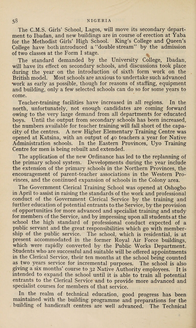 The C.M.S. Girls’ School, Lagos, will move its secondary depart¬ ment to Ibadan, and new buildings are in course of erection at Yaba for the Methodist Girls’ High School. King’s College and Queen’s College have both introduced a “double stream” by the admission of two classes at the Form I stage. The standard demanded by the University College, Ibadan, will have its effect on secondary schools, and discussions took place during the year on the introduction of sixth form work on the British model. Most schools are anxious to undertake such advanced work as early as possible, though for reasons of staffing, equipment and building, only a few selected schools can do so for some years to come. Teacher-training facilities have increased in all regions. In the north, unfortunately, not enough candidates are coming forward owing to the very large demand from all departments for educated boys. Until the output from secondary schools has been increased, the numbers available for teacher training will fall short of the capa¬ city of the centres. A new Higher Elementary Training Centre was opened at Katsina, with an output of 40 teachers a year for Native Administration schools. In the Eastern Provinces, Uyo Training Centre for men is being rebuilt and extended. The application of the new Ordinance has led to the replanning of the primary school system. Developments during the year include the extension of the primary schools in the Northern Provinces, the encouragement of parent-teacher associations in the Western Pro¬ vinces, and the continued expansion of schools in the Colony area. The Government Clerical Training School was opened at Oshogbo in April to assist in raising the standards of the work and professional conduct of the Government Clerical Service by the training and further education of potential entrants to the Service, by the provision of opportunities for more advanced and specialist training and study for members of the Service, and by impressing upon all students at the school the high standard of professional conduct expected of a public servant and the great responsibilities which go with member¬ ship of the public service. The school, which is residential, is at present accommodated in the former Royal Air Force buildings, which were rapidly converted by the Public Works Department. Students who are successful and suitable will be offered appointments in the Clerical Service, their ten months at the school being counted as two years service for incremental purposes. The school is also giving a six months’ course to 32 Native Authority employees. It is intended to expand the school until it is able to train all potential entrants to the Clerical Service and to provide more advanced and specialist courses for members of that service. In the realm of technical education, good progress has been maintained with the building programme and preparations for the building of handicraft centres are well advanced. The Technical