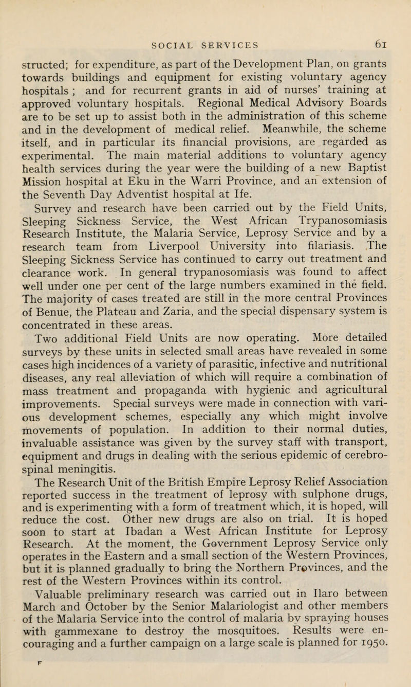 structed; for expenditure, as part of the Development Plan, on grants towards buildings and equipment for existing voluntary agency hospitals ; and for recurrent grants in aid of nurses’ training at approved voluntary hospitals. Regional Medical Advisory Boards are to be set up to assist both in the administration of this scheme and in the development of medical relief. Meanwhile, the scheme itself, and in particular its financial provisions, are regarded as experimental. The main material additions to voluntary agency health services during the year wTere the building of a new Baptist Mission hospital at Eku in the Warri Province, and an extension of the Seventh Day Adventist hospital at Ife. Survey and research have been carried out by the Field Units, Sleeping Sickness Service, the West African Trypanosomiasis Research Institute, the Malaria Service, Leprosy Service and by a research team from Liverpool University into filariasis. The Sleeping Sickness Service has continued to carry out treatment and clearance work. In general trypanosomiasis was found to affect well under one per cent of the large numbers examined in the field. The majority of cases treated are still in the more central Provinces of Benue, the Plateau and Zaria, and the special dispensary system is concentrated in these areas. Two additional Field Units are now operating. More detailed surveys by these units in selected small areas have revealed in some cases high incidences of a variety of parasitic, infective and nutritional diseases, any real alleviation of which will require a combination of mass treatment and propaganda with hygienic and agricultural improvements. Special surveys were made in connection with vari¬ ous development schemes, especially any which might involve movements of population. In addition to their normal duties, invaluable assistance was given by the survey staff with transport, equipment and drugs in dealing with the serious epidemic of cerebro¬ spinal meningitis. The Research Unit of the British Empire Leprosy Relief Association reported success in the treatment of leprosy with sulphone drugs, and is experimenting with a form of treatment which, it is hoped, will reduce the cost. Other new drugs are also on trial. It is hoped soon to start at Ibadan a West African Institute for Leprosy Research. At the moment, the Government Leprosy Service only operates in the Eastern and a small section of the Western Provinces, but it is planned gradually to bring the Northern Provinces, and the rest of the Western Provinces within its control. Valuable preliminary research was carried out in Ilaro between March and October by the Senior Malariologist and other members of the Malaria Service into the control of malaria bv spraying houses with gammexane to destroy the mosquitoes. Results were en¬ couraging and a further campaign on a large scale is planned for 1950. F