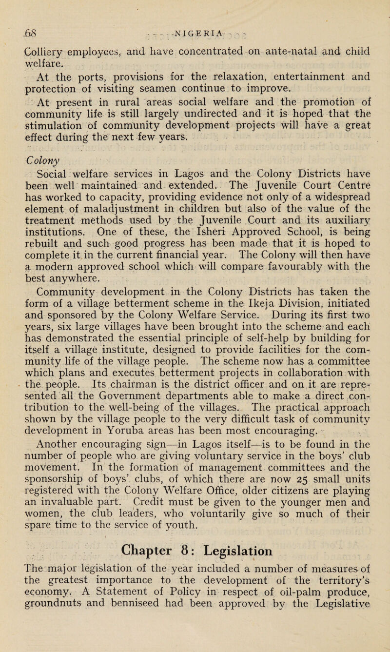 j68 • -NIGERIA - - Colliery employees, and have concentrated on ante-natal and child welfare. At the ports, provisions for the relaxation, entertainment and protection of visiting seamen continue to improve. At present in rural areas social welfare and the promotion of community life is still largely undirected and it is hoped that the stimulation of community development projects will have a great effect during the next few years. Colony Social welfare services in Lagos and the Colony Districts have been well maintained and extended. The Juvenile Court Centre has worked to capacity, providing evidence not only of a widespread element of maladjustment in children but also of the value of the treatment methods used by the Juvenile Court and its auxiliary institutions. One of these, the Isheri Approved School, is being rebuilt and such good progress has been made that it is hoped to complete it in the current financial year. The Colony will then have a modern approved school which will compare favourably with the best anywhere. Community development in the Colony Districts has taken the form of a village betterment scheme in the Ikeja Division, initiated and sponsored by the Colony Welfare Service. During its first two years, six large villages have been brought into the scheme and each has demonstrated the essential principle of self-help by building for itself a village institute, designed to provide facilities for the com¬ munity life of the village people. The scheme now has a committee which plans and executes betterment projects in collaboration with • the people. Its chairman is the district officer and on it are repre¬ sented all the Government departments able to make a direct con¬ tribution to the well-being of the villages. The practical approach shown by the village people to the very difficult task of community development in Yoruba areas has been most encouraging. Another encouraging sign—in Lagos itself—is to be found in the number of people who are giving voluntary service in the boys’ club movement. In the formation of management committees and the sponsorship of boys’ clubs, of which there are now 25 small units registered with the Colony Welfare Office, older citizens are playing an invaluable part. Credit must be given to the younger men and women, the club leaders, who voluntarily give so much of their spare time to the service of youth. ■ ' ♦ Chapter 8: Legislation The major legislation of the year included a number of measures of the greatest importance to the development of the territory’s economy. A Statement of Policy in respect of oil-palm produce, groundnuts and benniseed had been approved by the Legislative