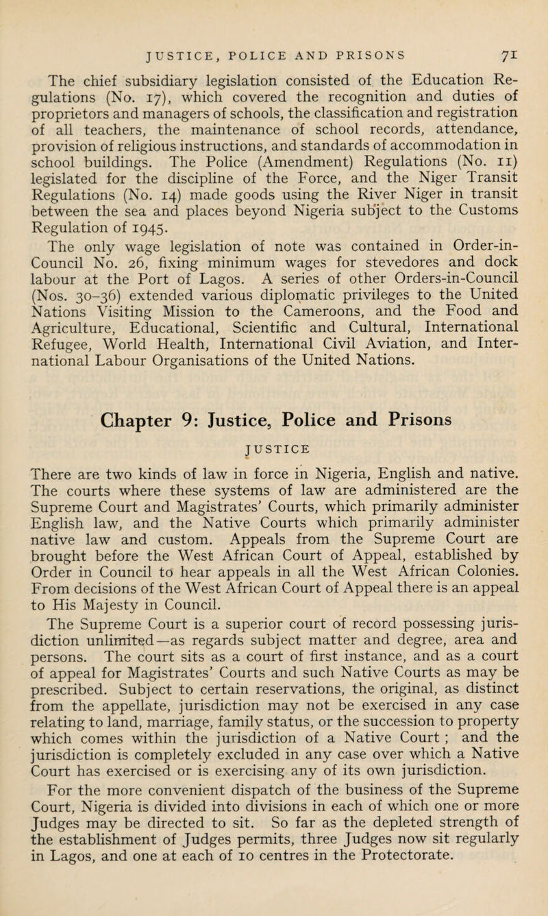 The chief subsidiary legislation consisted of the Education Re¬ gulations (No. 17), which covered the recognition and duties of proprietors and managers of schools, the classification and registration of all teachers, the maintenance of school records, attendance, provision of religious instructions, and standards of accommodation in school buildings. The Police (Amendment) Regulations (No. n) legislated for the discipline of the Force, and the Niger Transit Regulations (No. 14) made goods using the River Niger in transit between the sea and places beyond Nigeria subject to the Customs Regulation of 1945. The only wage legislation of note was contained in Order-in- Council No. 26, fixing minimum wages for stevedores and dock labour at the Port of Lagos. A series of other Orders-in-Council (Nos. 30-36) extended various diplomatic privileges to the United Nations Visiting Mission to the Cameroons, and the Food and Agriculture, Educational, Scientific and Cultural, International Refugee, World Health, International Civil Aviation, and Inter¬ national Labour Organisations of the United Nations. Chapter 9: Justice, Police and Prisons JUSTICE There are two kinds of law in force in Nigeria, English and native. The courts where these systems of law are administered are the Supreme Court and Magistrates' Courts, which primarily administer English law, and the Native Courts which primarily administer native law and custom. Appeals from the Supreme Court are brought before the West African Court of Appeal, established by Order in Council to hear appeals in all the West African Colonies. From decisions of the West African Court of Appeal there is an appeal to His Majesty in Council. The Supreme Court is a superior court of record possessing juris¬ diction unlimited—as regards subject matter and degree, area and persons. The court sits as a court of first instance, and as a court of appeal for Magistrates’ Courts and such Native Courts as may be prescribed. Subject to certain reservations, the original, as distinct from the appellate, jurisdiction may not be exercised in any case relating to land, marriage, family status, or the succession to property which comes within the jurisdiction of a Native Court ; and the jurisdiction is completely excluded in any case over which a Native Court has exercised or is exercising any of its own jurisdiction. For the more convenient dispatch of the business of the Supreme Court, Nigeria is divided into divisions in each of which one or more Judges may be directed to sit. So far as the depleted strength of the establishment of Judges permits, three Judges now sit regularly in Lagos, and one at each of 10 centres in the Protectorate.
