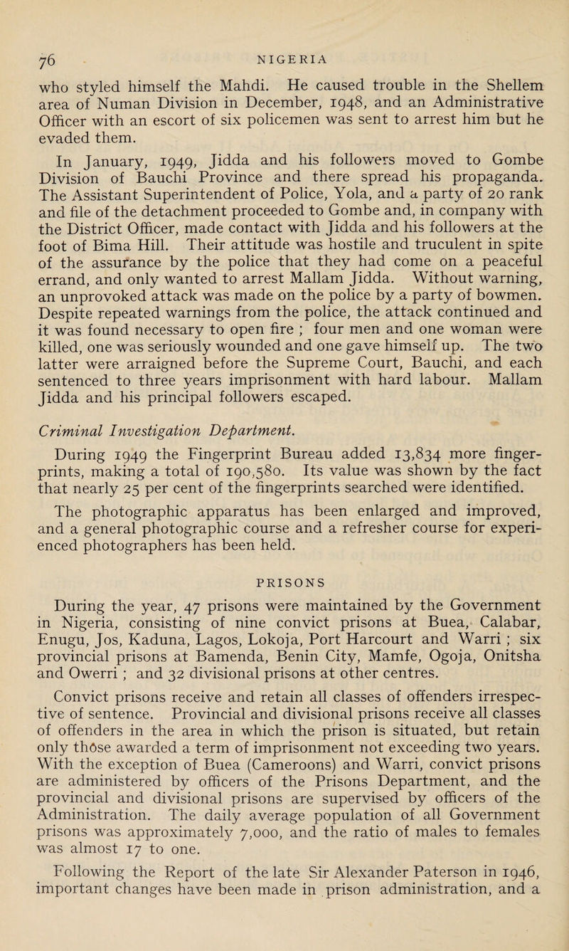 who styled himself the Mahdi. He caused trouble in the Shellem area of Numan Division in December, 1948, and an Administrative Officer with an escort of six policemen was sent to arrest him but he evaded them. In January, 1949, Jidda and his followers moved to Gombe Division of Bauchi Province and there spread his propaganda. The Assistant Superintendent of Police, Yola, and a party of 20 rank and file of the detachment proceeded to Gombe and, in company with the District Officer, made contact with Jidda and his followers at the foot of Bima Hill. Their attitude was hostile and truculent in spite of the assurance by the police that they had come on a peaceful errand, and only wanted to arrest Mallam Jidda. Without warning, an unprovoked attack was made on the police by a party of bowmen. Despite repeated warnings from the police, the attack continued and it was found necessary to open fire ; four men and one woman were killed, one was seriously wounded and one gave himself up. The two latter were arraigned before the Supreme Court, Bauchi, and each sentenced to three years imprisonment with hard labour. Mallam Jidda and his principal followers escaped. Criminal Investigation Department. During 1949 the Fingerprint Bureau added 13,834 more finger¬ prints, making a total of 190,580. Its value was shown by the fact that nearly 25 per cent of the fingerprints searched were identified. The photographic apparatus has been enlarged and improved, and a general photographic course and a refresher course for experi¬ enced photographers has been held. PRISONS During the year, 47 prisons were maintained by the Government in Nigeria, consisting of nine convict prisons at Buea, Calabar, Enugu, Jos, Kaduna, Lagos, Lokoja, Port Harcourt and Warri ; six provincial prisons at Bamenda, Benin City, Mamfe, Ogoja, Onitsha and Owerri ; and 32 divisional prisons at other centres. Convict prisons receive and retain all classes of offenders irrespec¬ tive of sentence. Provincial and divisional prisons receive all classes of offenders in the area in which the prison is situated, but retain only those awarded a term of imprisonment not exceeding two years. With the exception of Buea (Cameroons) and Warri, convict prisons are administered by officers of the Prisons Department, and the provincial and divisional prisons are supervised by officers of the Administration. The daily average population of all Government prisons was approximately 7,000, and the ratio of males to females was almost 17 to one. Following the Report of the late Sir Alexander Paterson in 1946, important changes have been made in prison administration, and a